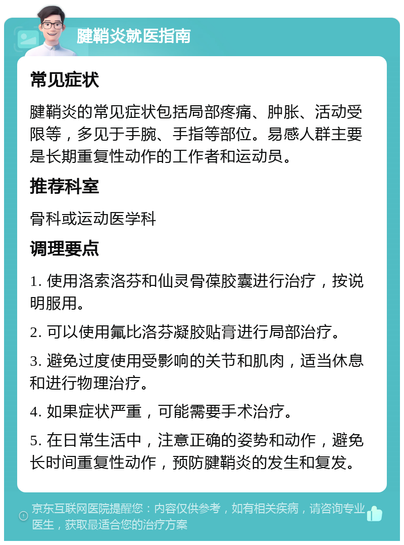 腱鞘炎就医指南 常见症状 腱鞘炎的常见症状包括局部疼痛、肿胀、活动受限等，多见于手腕、手指等部位。易感人群主要是长期重复性动作的工作者和运动员。 推荐科室 骨科或运动医学科 调理要点 1. 使用洛索洛芬和仙灵骨葆胶囊进行治疗，按说明服用。 2. 可以使用氟比洛芬凝胶贴膏进行局部治疗。 3. 避免过度使用受影响的关节和肌肉，适当休息和进行物理治疗。 4. 如果症状严重，可能需要手术治疗。 5. 在日常生活中，注意正确的姿势和动作，避免长时间重复性动作，预防腱鞘炎的发生和复发。