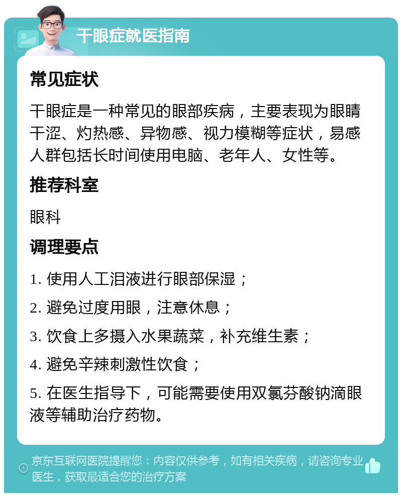 干眼症就医指南 常见症状 干眼症是一种常见的眼部疾病，主要表现为眼睛干涩、灼热感、异物感、视力模糊等症状，易感人群包括长时间使用电脑、老年人、女性等。 推荐科室 眼科 调理要点 1. 使用人工泪液进行眼部保湿； 2. 避免过度用眼，注意休息； 3. 饮食上多摄入水果蔬菜，补充维生素； 4. 避免辛辣刺激性饮食； 5. 在医生指导下，可能需要使用双氯芬酸钠滴眼液等辅助治疗药物。