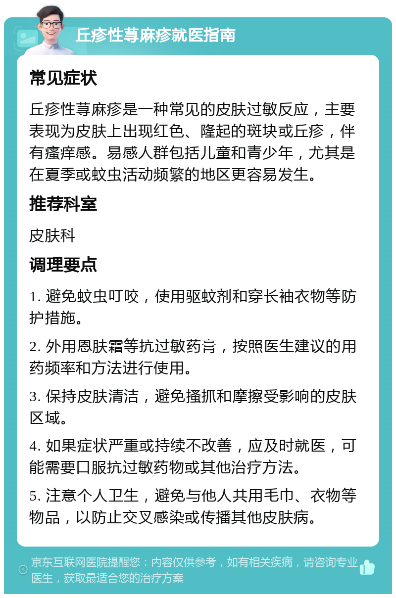 丘疹性荨麻疹就医指南 常见症状 丘疹性荨麻疹是一种常见的皮肤过敏反应，主要表现为皮肤上出现红色、隆起的斑块或丘疹，伴有瘙痒感。易感人群包括儿童和青少年，尤其是在夏季或蚊虫活动频繁的地区更容易发生。 推荐科室 皮肤科 调理要点 1. 避免蚊虫叮咬，使用驱蚊剂和穿长袖衣物等防护措施。 2. 外用恩肤霜等抗过敏药膏，按照医生建议的用药频率和方法进行使用。 3. 保持皮肤清洁，避免搔抓和摩擦受影响的皮肤区域。 4. 如果症状严重或持续不改善，应及时就医，可能需要口服抗过敏药物或其他治疗方法。 5. 注意个人卫生，避免与他人共用毛巾、衣物等物品，以防止交叉感染或传播其他皮肤病。