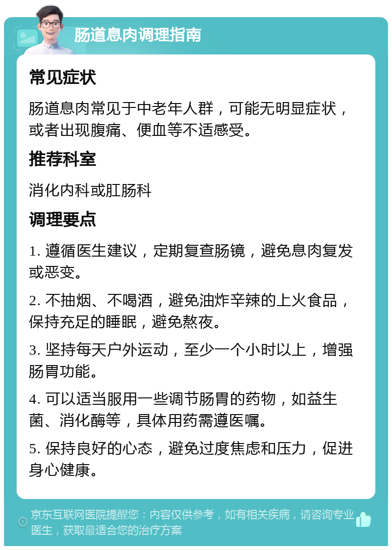 肠道息肉调理指南 常见症状 肠道息肉常见于中老年人群，可能无明显症状，或者出现腹痛、便血等不适感受。 推荐科室 消化内科或肛肠科 调理要点 1. 遵循医生建议，定期复查肠镜，避免息肉复发或恶变。 2. 不抽烟、不喝酒，避免油炸辛辣的上火食品，保持充足的睡眠，避免熬夜。 3. 坚持每天户外运动，至少一个小时以上，增强肠胃功能。 4. 可以适当服用一些调节肠胃的药物，如益生菌、消化酶等，具体用药需遵医嘱。 5. 保持良好的心态，避免过度焦虑和压力，促进身心健康。