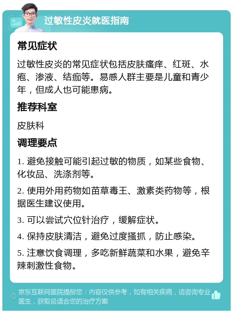 过敏性皮炎就医指南 常见症状 过敏性皮炎的常见症状包括皮肤瘙痒、红斑、水疱、渗液、结痂等。易感人群主要是儿童和青少年，但成人也可能患病。 推荐科室 皮肤科 调理要点 1. 避免接触可能引起过敏的物质，如某些食物、化妆品、洗涤剂等。 2. 使用外用药物如苗草毒王、激素类药物等，根据医生建议使用。 3. 可以尝试穴位针治疗，缓解症状。 4. 保持皮肤清洁，避免过度搔抓，防止感染。 5. 注意饮食调理，多吃新鲜蔬菜和水果，避免辛辣刺激性食物。