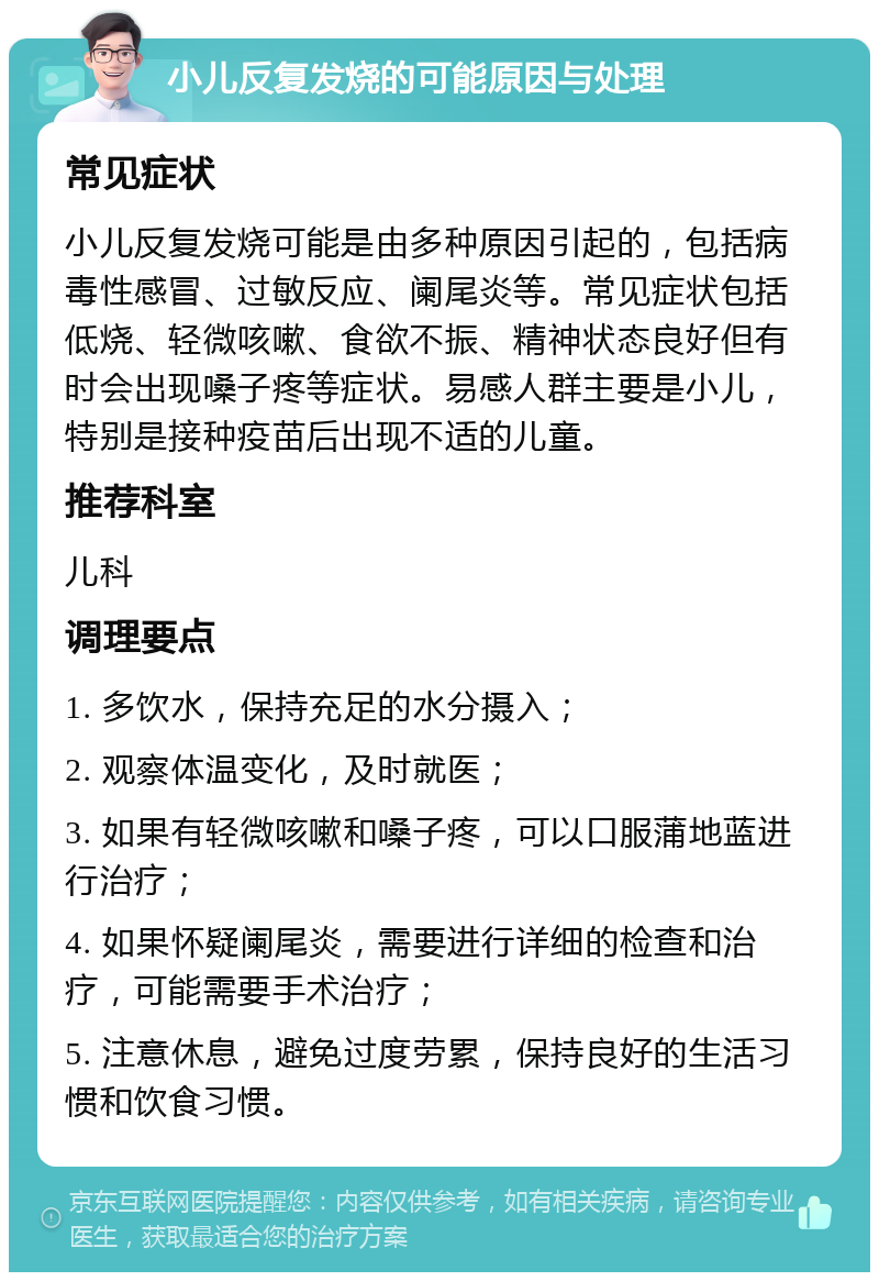 小儿反复发烧的可能原因与处理 常见症状 小儿反复发烧可能是由多种原因引起的，包括病毒性感冒、过敏反应、阑尾炎等。常见症状包括低烧、轻微咳嗽、食欲不振、精神状态良好但有时会出现嗓子疼等症状。易感人群主要是小儿，特别是接种疫苗后出现不适的儿童。 推荐科室 儿科 调理要点 1. 多饮水，保持充足的水分摄入； 2. 观察体温变化，及时就医； 3. 如果有轻微咳嗽和嗓子疼，可以口服蒲地蓝进行治疗； 4. 如果怀疑阑尾炎，需要进行详细的检查和治疗，可能需要手术治疗； 5. 注意休息，避免过度劳累，保持良好的生活习惯和饮食习惯。