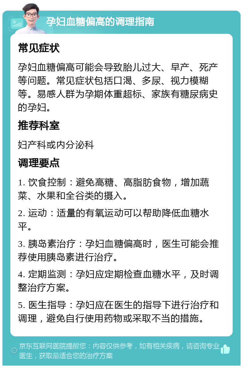 孕妇血糖偏高的调理指南 常见症状 孕妇血糖偏高可能会导致胎儿过大、早产、死产等问题。常见症状包括口渴、多尿、视力模糊等。易感人群为孕期体重超标、家族有糖尿病史的孕妇。 推荐科室 妇产科或内分泌科 调理要点 1. 饮食控制：避免高糖、高脂肪食物，增加蔬菜、水果和全谷类的摄入。 2. 运动：适量的有氧运动可以帮助降低血糖水平。 3. 胰岛素治疗：孕妇血糖偏高时，医生可能会推荐使用胰岛素进行治疗。 4. 定期监测：孕妇应定期检查血糖水平，及时调整治疗方案。 5. 医生指导：孕妇应在医生的指导下进行治疗和调理，避免自行使用药物或采取不当的措施。