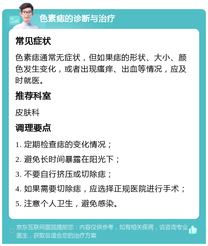 色素痣的诊断与治疗 常见症状 色素痣通常无症状，但如果痣的形状、大小、颜色发生变化，或者出现瘙痒、出血等情况，应及时就医。 推荐科室 皮肤科 调理要点 1. 定期检查痣的变化情况； 2. 避免长时间暴露在阳光下； 3. 不要自行挤压或切除痣； 4. 如果需要切除痣，应选择正规医院进行手术； 5. 注意个人卫生，避免感染。