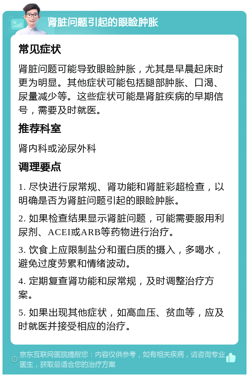 肾脏问题引起的眼睑肿胀 常见症状 肾脏问题可能导致眼睑肿胀，尤其是早晨起床时更为明显。其他症状可能包括腿部肿胀、口渴、尿量减少等。这些症状可能是肾脏疾病的早期信号，需要及时就医。 推荐科室 肾内科或泌尿外科 调理要点 1. 尽快进行尿常规、肾功能和肾脏彩超检查，以明确是否为肾脏问题引起的眼睑肿胀。 2. 如果检查结果显示肾脏问题，可能需要服用利尿剂、ACEI或ARB等药物进行治疗。 3. 饮食上应限制盐分和蛋白质的摄入，多喝水，避免过度劳累和情绪波动。 4. 定期复查肾功能和尿常规，及时调整治疗方案。 5. 如果出现其他症状，如高血压、贫血等，应及时就医并接受相应的治疗。