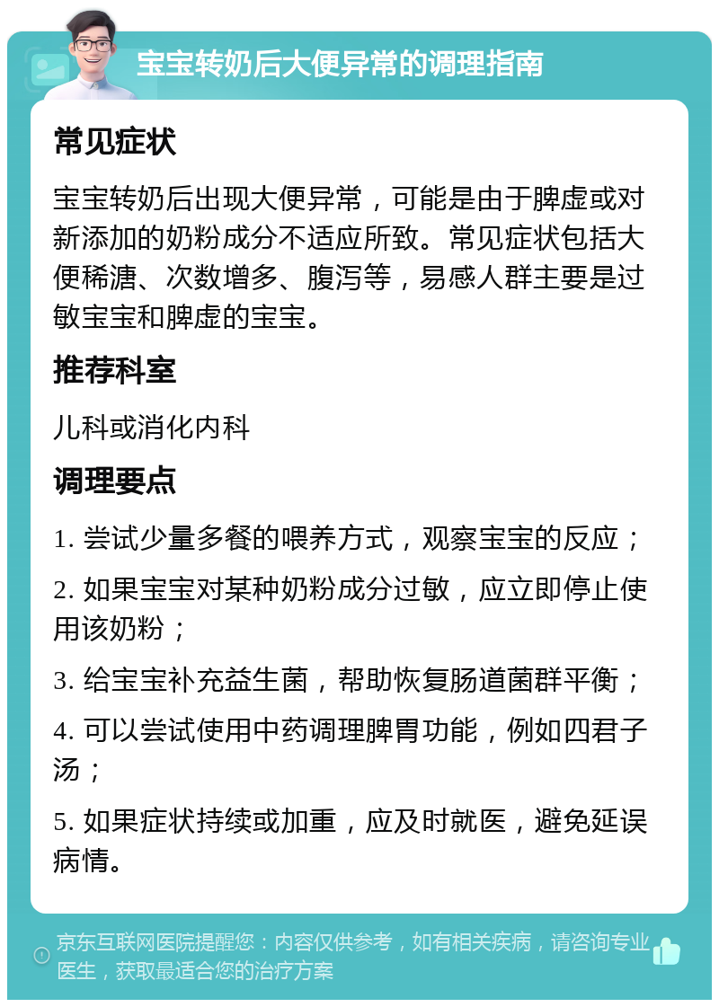 宝宝转奶后大便异常的调理指南 常见症状 宝宝转奶后出现大便异常，可能是由于脾虚或对新添加的奶粉成分不适应所致。常见症状包括大便稀溏、次数增多、腹泻等，易感人群主要是过敏宝宝和脾虚的宝宝。 推荐科室 儿科或消化内科 调理要点 1. 尝试少量多餐的喂养方式，观察宝宝的反应； 2. 如果宝宝对某种奶粉成分过敏，应立即停止使用该奶粉； 3. 给宝宝补充益生菌，帮助恢复肠道菌群平衡； 4. 可以尝试使用中药调理脾胃功能，例如四君子汤； 5. 如果症状持续或加重，应及时就医，避免延误病情。