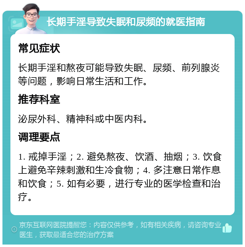 长期手淫导致失眠和尿频的就医指南 常见症状 长期手淫和熬夜可能导致失眠、尿频、前列腺炎等问题，影响日常生活和工作。 推荐科室 泌尿外科、精神科或中医内科。 调理要点 1. 戒掉手淫；2. 避免熬夜、饮酒、抽烟；3. 饮食上避免辛辣刺激和生冷食物；4. 多注意日常作息和饮食；5. 如有必要，进行专业的医学检查和治疗。