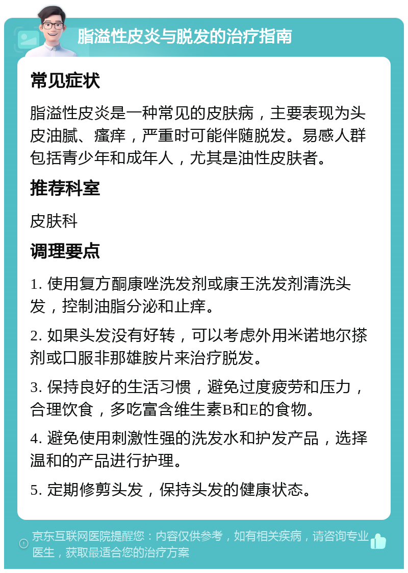 脂溢性皮炎与脱发的治疗指南 常见症状 脂溢性皮炎是一种常见的皮肤病，主要表现为头皮油腻、瘙痒，严重时可能伴随脱发。易感人群包括青少年和成年人，尤其是油性皮肤者。 推荐科室 皮肤科 调理要点 1. 使用复方酮康唑洗发剂或康王洗发剂清洗头发，控制油脂分泌和止痒。 2. 如果头发没有好转，可以考虑外用米诺地尔搽剂或口服非那雄胺片来治疗脱发。 3. 保持良好的生活习惯，避免过度疲劳和压力，合理饮食，多吃富含维生素B和E的食物。 4. 避免使用刺激性强的洗发水和护发产品，选择温和的产品进行护理。 5. 定期修剪头发，保持头发的健康状态。