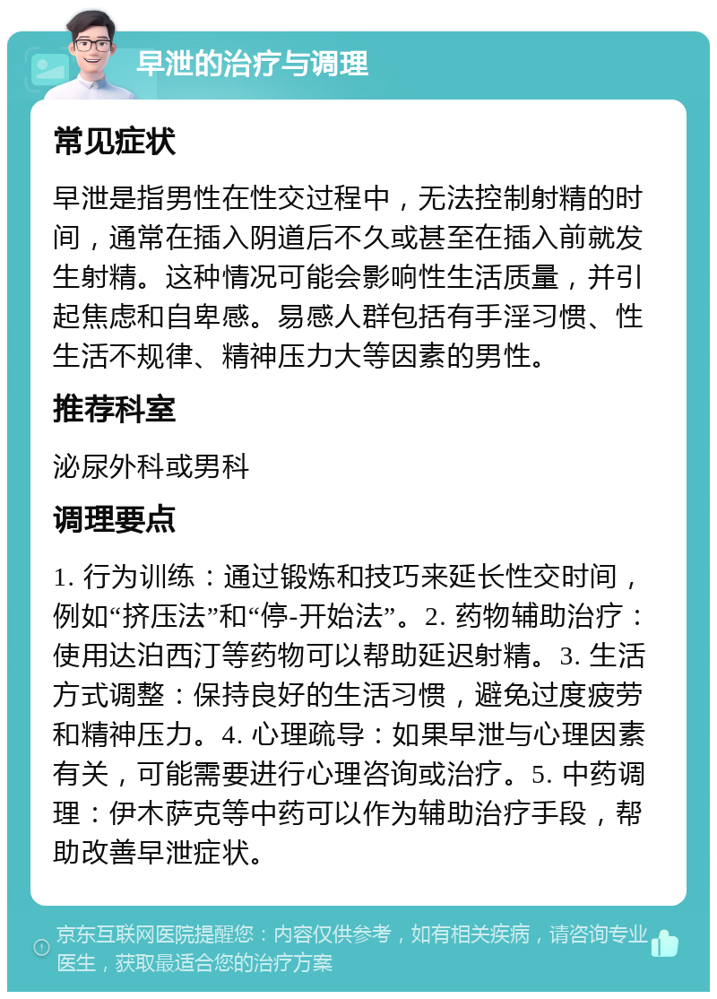 早泄的治疗与调理 常见症状 早泄是指男性在性交过程中，无法控制射精的时间，通常在插入阴道后不久或甚至在插入前就发生射精。这种情况可能会影响性生活质量，并引起焦虑和自卑感。易感人群包括有手淫习惯、性生活不规律、精神压力大等因素的男性。 推荐科室 泌尿外科或男科 调理要点 1. 行为训练：通过锻炼和技巧来延长性交时间，例如“挤压法”和“停-开始法”。2. 药物辅助治疗：使用达泊西汀等药物可以帮助延迟射精。3. 生活方式调整：保持良好的生活习惯，避免过度疲劳和精神压力。4. 心理疏导：如果早泄与心理因素有关，可能需要进行心理咨询或治疗。5. 中药调理：伊木萨克等中药可以作为辅助治疗手段，帮助改善早泄症状。