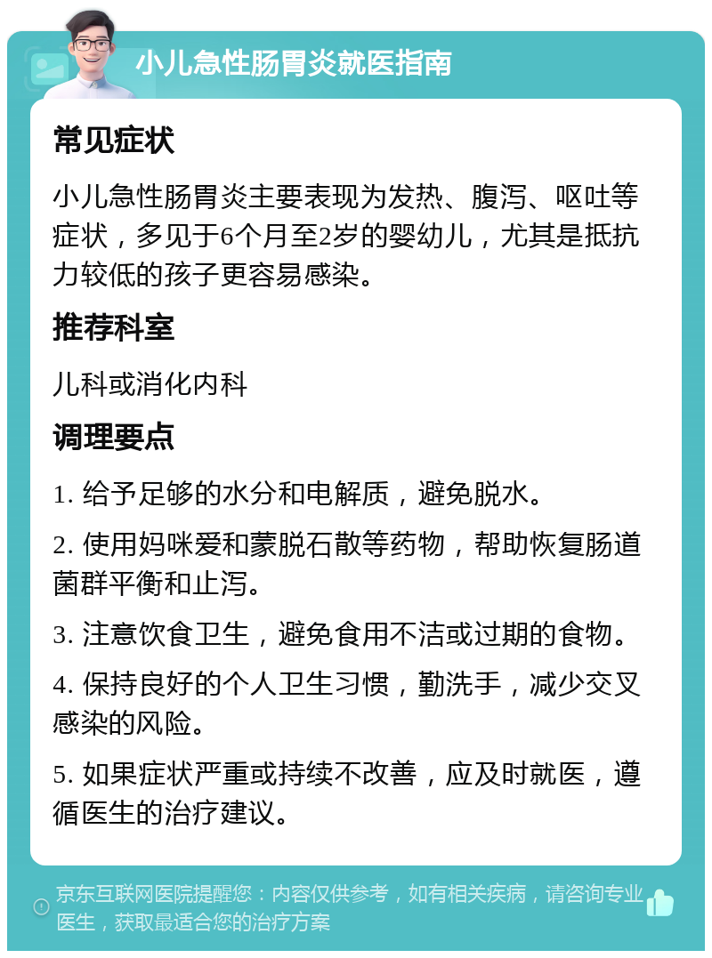 小儿急性肠胃炎就医指南 常见症状 小儿急性肠胃炎主要表现为发热、腹泻、呕吐等症状，多见于6个月至2岁的婴幼儿，尤其是抵抗力较低的孩子更容易感染。 推荐科室 儿科或消化内科 调理要点 1. 给予足够的水分和电解质，避免脱水。 2. 使用妈咪爱和蒙脱石散等药物，帮助恢复肠道菌群平衡和止泻。 3. 注意饮食卫生，避免食用不洁或过期的食物。 4. 保持良好的个人卫生习惯，勤洗手，减少交叉感染的风险。 5. 如果症状严重或持续不改善，应及时就医，遵循医生的治疗建议。