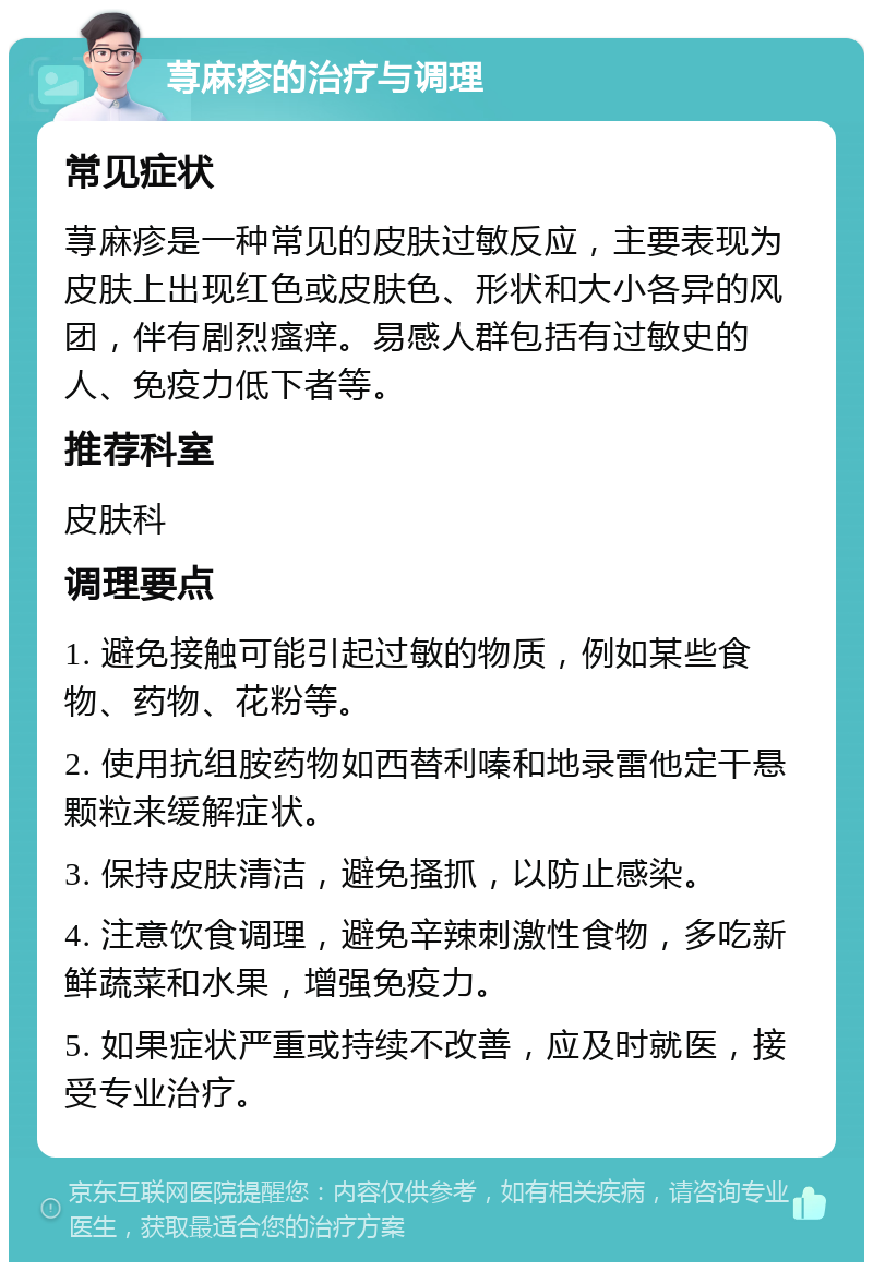 荨麻疹的治疗与调理 常见症状 荨麻疹是一种常见的皮肤过敏反应，主要表现为皮肤上出现红色或皮肤色、形状和大小各异的风团，伴有剧烈瘙痒。易感人群包括有过敏史的人、免疫力低下者等。 推荐科室 皮肤科 调理要点 1. 避免接触可能引起过敏的物质，例如某些食物、药物、花粉等。 2. 使用抗组胺药物如西替利嗪和地录雷他定干悬颗粒来缓解症状。 3. 保持皮肤清洁，避免搔抓，以防止感染。 4. 注意饮食调理，避免辛辣刺激性食物，多吃新鲜蔬菜和水果，增强免疫力。 5. 如果症状严重或持续不改善，应及时就医，接受专业治疗。