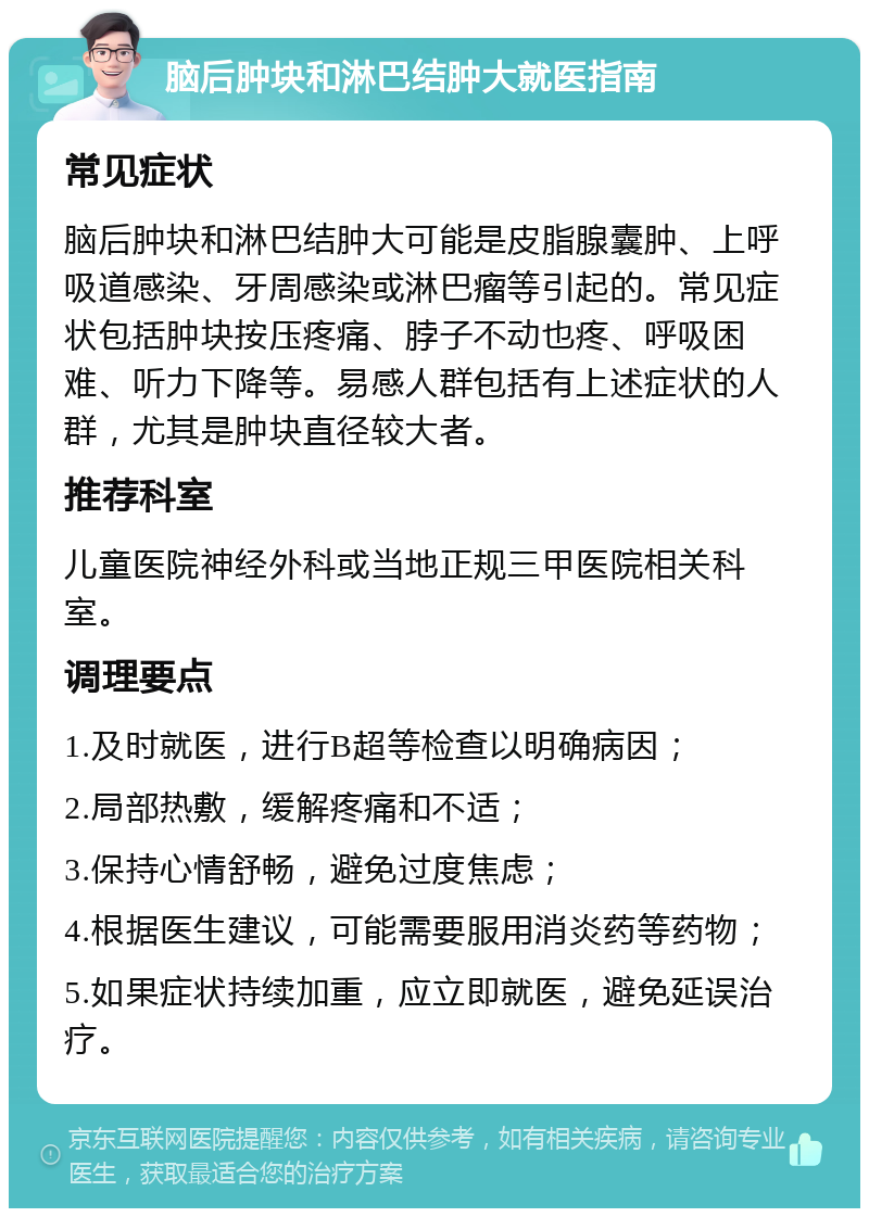 脑后肿块和淋巴结肿大就医指南 常见症状 脑后肿块和淋巴结肿大可能是皮脂腺囊肿、上呼吸道感染、牙周感染或淋巴瘤等引起的。常见症状包括肿块按压疼痛、脖子不动也疼、呼吸困难、听力下降等。易感人群包括有上述症状的人群，尤其是肿块直径较大者。 推荐科室 儿童医院神经外科或当地正规三甲医院相关科室。 调理要点 1.及时就医，进行B超等检查以明确病因； 2.局部热敷，缓解疼痛和不适； 3.保持心情舒畅，避免过度焦虑； 4.根据医生建议，可能需要服用消炎药等药物； 5.如果症状持续加重，应立即就医，避免延误治疗。