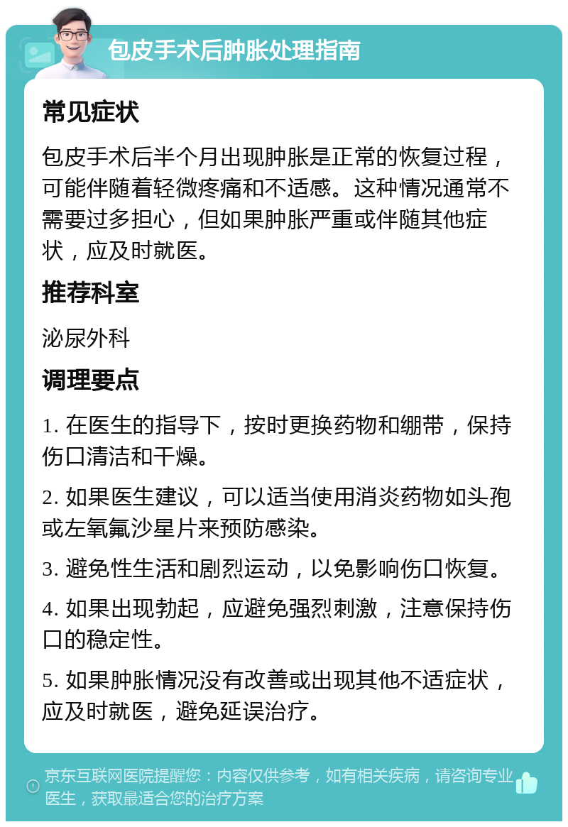 包皮手术后肿胀处理指南 常见症状 包皮手术后半个月出现肿胀是正常的恢复过程，可能伴随着轻微疼痛和不适感。这种情况通常不需要过多担心，但如果肿胀严重或伴随其他症状，应及时就医。 推荐科室 泌尿外科 调理要点 1. 在医生的指导下，按时更换药物和绷带，保持伤口清洁和干燥。 2. 如果医生建议，可以适当使用消炎药物如头孢或左氧氟沙星片来预防感染。 3. 避免性生活和剧烈运动，以免影响伤口恢复。 4. 如果出现勃起，应避免强烈刺激，注意保持伤口的稳定性。 5. 如果肿胀情况没有改善或出现其他不适症状，应及时就医，避免延误治疗。