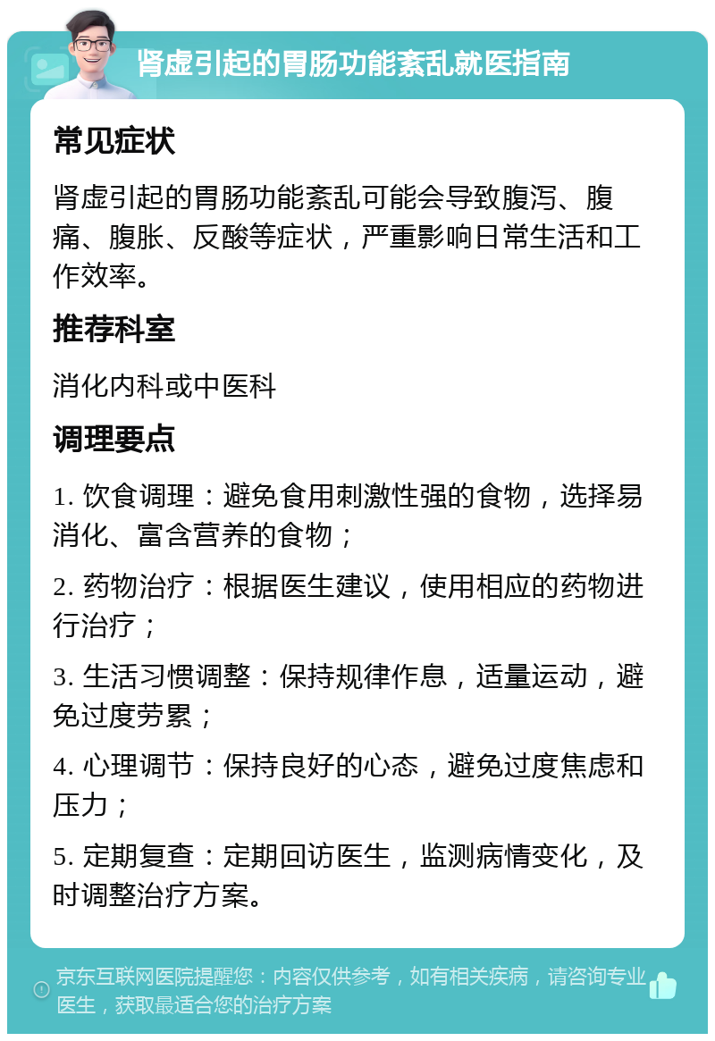 肾虚引起的胃肠功能紊乱就医指南 常见症状 肾虚引起的胃肠功能紊乱可能会导致腹泻、腹痛、腹胀、反酸等症状，严重影响日常生活和工作效率。 推荐科室 消化内科或中医科 调理要点 1. 饮食调理：避免食用刺激性强的食物，选择易消化、富含营养的食物； 2. 药物治疗：根据医生建议，使用相应的药物进行治疗； 3. 生活习惯调整：保持规律作息，适量运动，避免过度劳累； 4. 心理调节：保持良好的心态，避免过度焦虑和压力； 5. 定期复查：定期回访医生，监测病情变化，及时调整治疗方案。