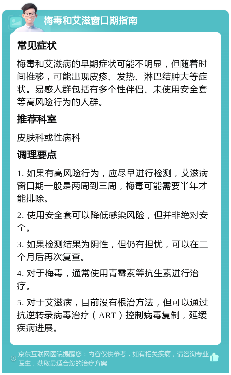 梅毒和艾滋窗口期指南 常见症状 梅毒和艾滋病的早期症状可能不明显，但随着时间推移，可能出现皮疹、发热、淋巴结肿大等症状。易感人群包括有多个性伴侣、未使用安全套等高风险行为的人群。 推荐科室 皮肤科或性病科 调理要点 1. 如果有高风险行为，应尽早进行检测，艾滋病窗口期一般是两周到三周，梅毒可能需要半年才能排除。 2. 使用安全套可以降低感染风险，但并非绝对安全。 3. 如果检测结果为阴性，但仍有担忧，可以在三个月后再次复查。 4. 对于梅毒，通常使用青霉素等抗生素进行治疗。 5. 对于艾滋病，目前没有根治方法，但可以通过抗逆转录病毒治疗（ART）控制病毒复制，延缓疾病进展。