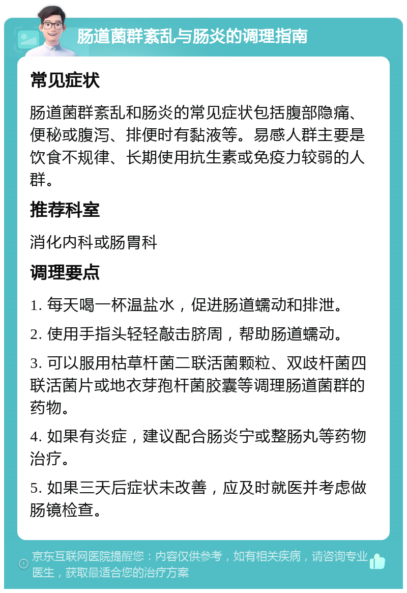 肠道菌群紊乱与肠炎的调理指南 常见症状 肠道菌群紊乱和肠炎的常见症状包括腹部隐痛、便秘或腹泻、排便时有黏液等。易感人群主要是饮食不规律、长期使用抗生素或免疫力较弱的人群。 推荐科室 消化内科或肠胃科 调理要点 1. 每天喝一杯温盐水，促进肠道蠕动和排泄。 2. 使用手指头轻轻敲击脐周，帮助肠道蠕动。 3. 可以服用枯草杆菌二联活菌颗粒、双歧杆菌四联活菌片或地衣芽孢杆菌胶囊等调理肠道菌群的药物。 4. 如果有炎症，建议配合肠炎宁或整肠丸等药物治疗。 5. 如果三天后症状未改善，应及时就医并考虑做肠镜检查。