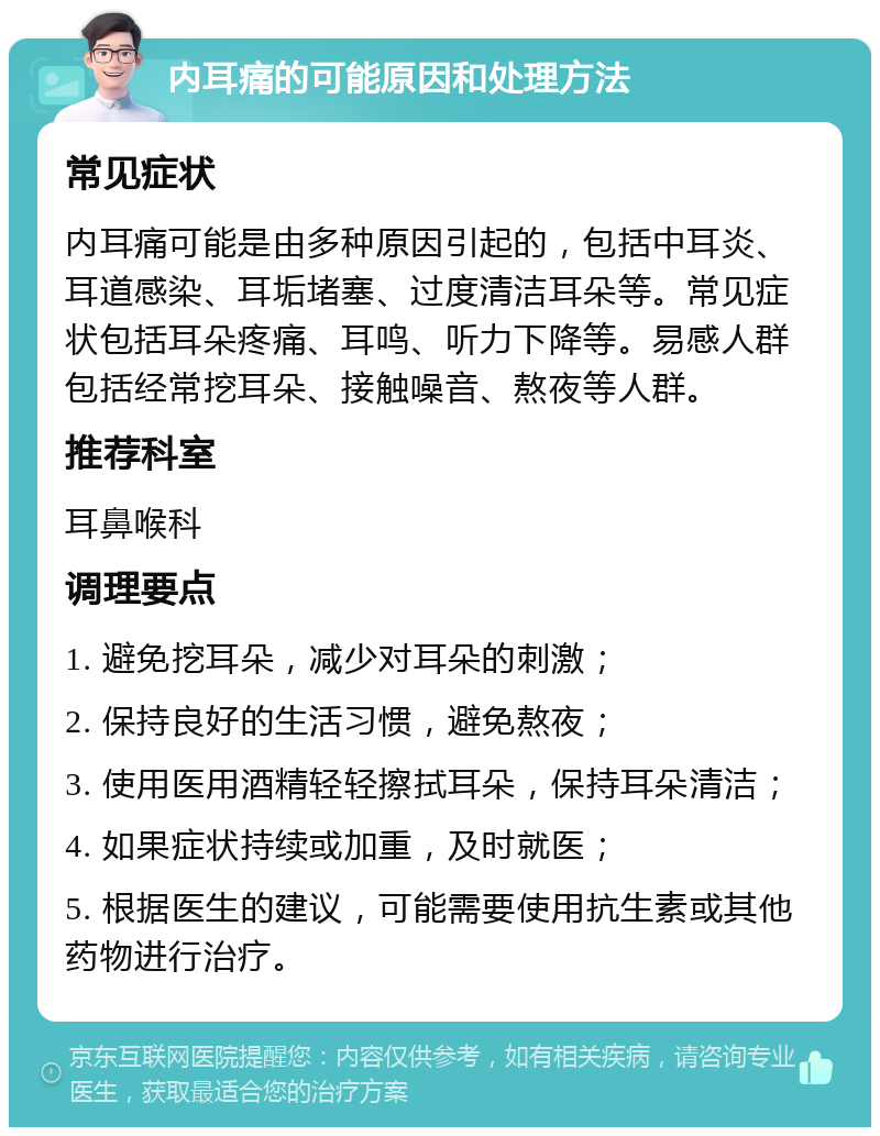 内耳痛的可能原因和处理方法 常见症状 内耳痛可能是由多种原因引起的，包括中耳炎、耳道感染、耳垢堵塞、过度清洁耳朵等。常见症状包括耳朵疼痛、耳鸣、听力下降等。易感人群包括经常挖耳朵、接触噪音、熬夜等人群。 推荐科室 耳鼻喉科 调理要点 1. 避免挖耳朵，减少对耳朵的刺激； 2. 保持良好的生活习惯，避免熬夜； 3. 使用医用酒精轻轻擦拭耳朵，保持耳朵清洁； 4. 如果症状持续或加重，及时就医； 5. 根据医生的建议，可能需要使用抗生素或其他药物进行治疗。