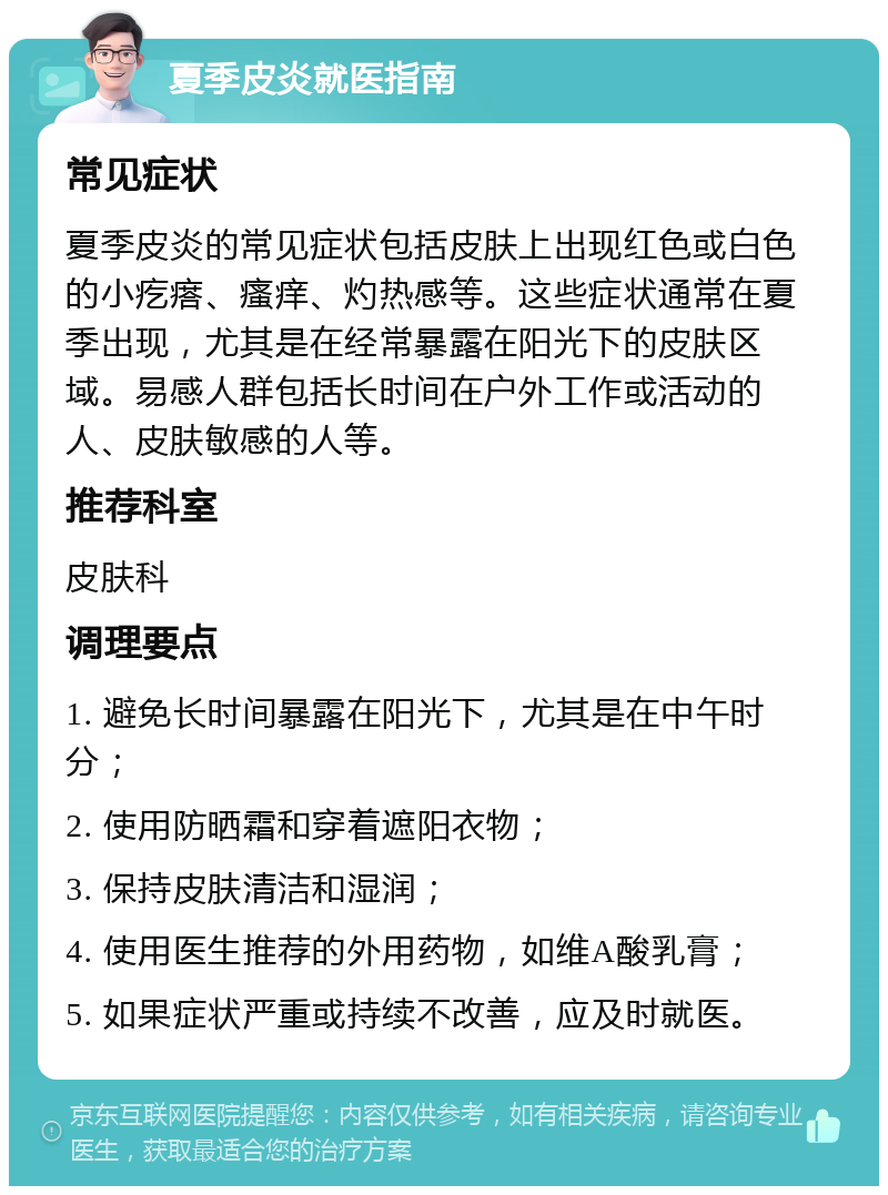 夏季皮炎就医指南 常见症状 夏季皮炎的常见症状包括皮肤上出现红色或白色的小疙瘩、瘙痒、灼热感等。这些症状通常在夏季出现，尤其是在经常暴露在阳光下的皮肤区域。易感人群包括长时间在户外工作或活动的人、皮肤敏感的人等。 推荐科室 皮肤科 调理要点 1. 避免长时间暴露在阳光下，尤其是在中午时分； 2. 使用防晒霜和穿着遮阳衣物； 3. 保持皮肤清洁和湿润； 4. 使用医生推荐的外用药物，如维A酸乳膏； 5. 如果症状严重或持续不改善，应及时就医。