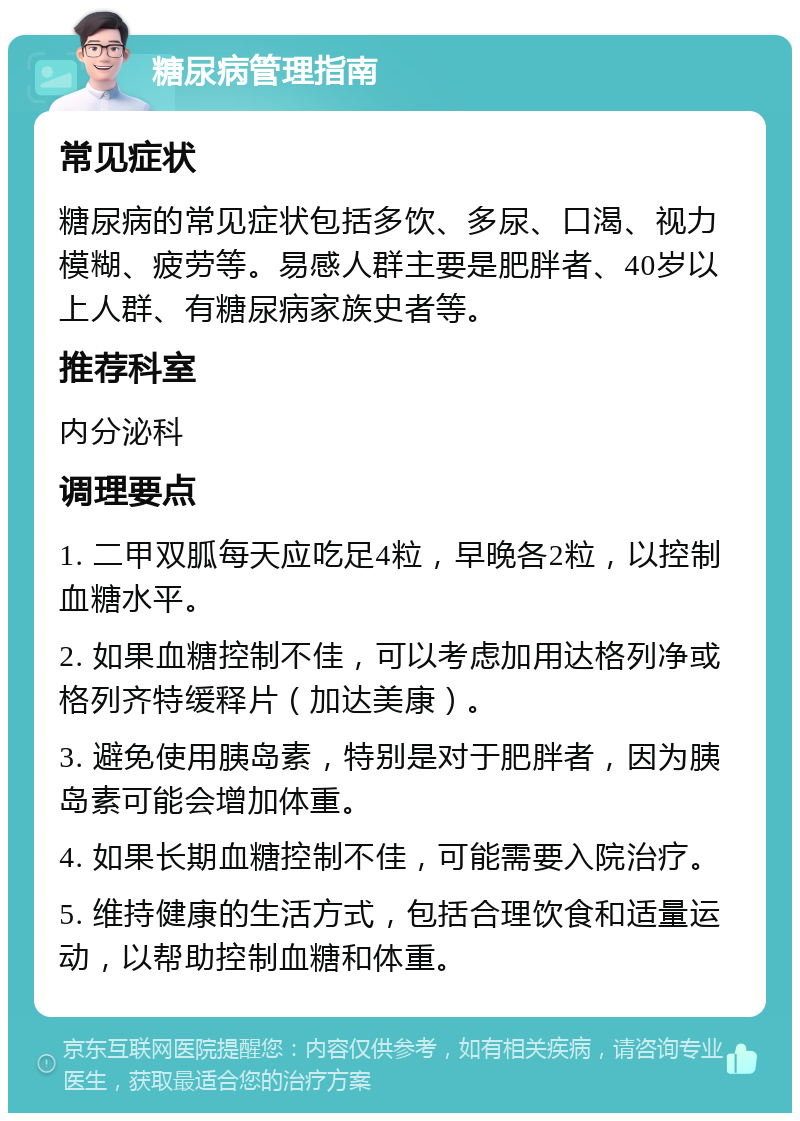 糖尿病管理指南 常见症状 糖尿病的常见症状包括多饮、多尿、口渴、视力模糊、疲劳等。易感人群主要是肥胖者、40岁以上人群、有糖尿病家族史者等。 推荐科室 内分泌科 调理要点 1. 二甲双胍每天应吃足4粒，早晚各2粒，以控制血糖水平。 2. 如果血糖控制不佳，可以考虑加用达格列净或格列齐特缓释片（加达美康）。 3. 避免使用胰岛素，特别是对于肥胖者，因为胰岛素可能会增加体重。 4. 如果长期血糖控制不佳，可能需要入院治疗。 5. 维持健康的生活方式，包括合理饮食和适量运动，以帮助控制血糖和体重。