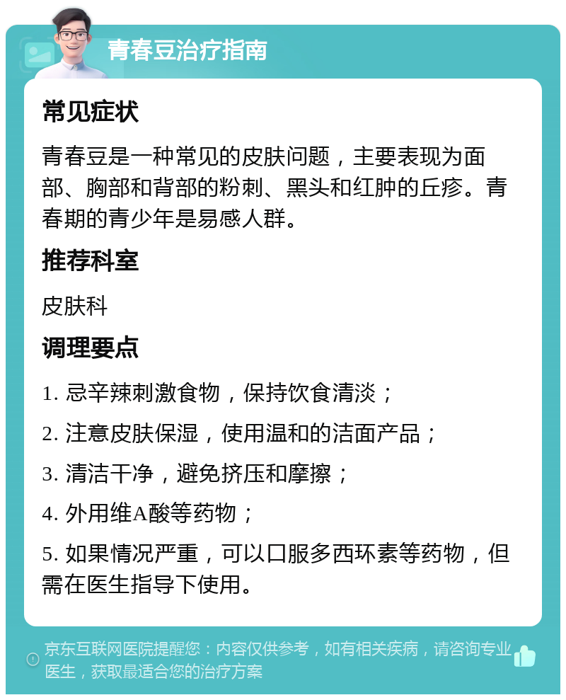 青春豆治疗指南 常见症状 青春豆是一种常见的皮肤问题，主要表现为面部、胸部和背部的粉刺、黑头和红肿的丘疹。青春期的青少年是易感人群。 推荐科室 皮肤科 调理要点 1. 忌辛辣刺激食物，保持饮食清淡； 2. 注意皮肤保湿，使用温和的洁面产品； 3. 清洁干净，避免挤压和摩擦； 4. 外用维A酸等药物； 5. 如果情况严重，可以口服多西环素等药物，但需在医生指导下使用。