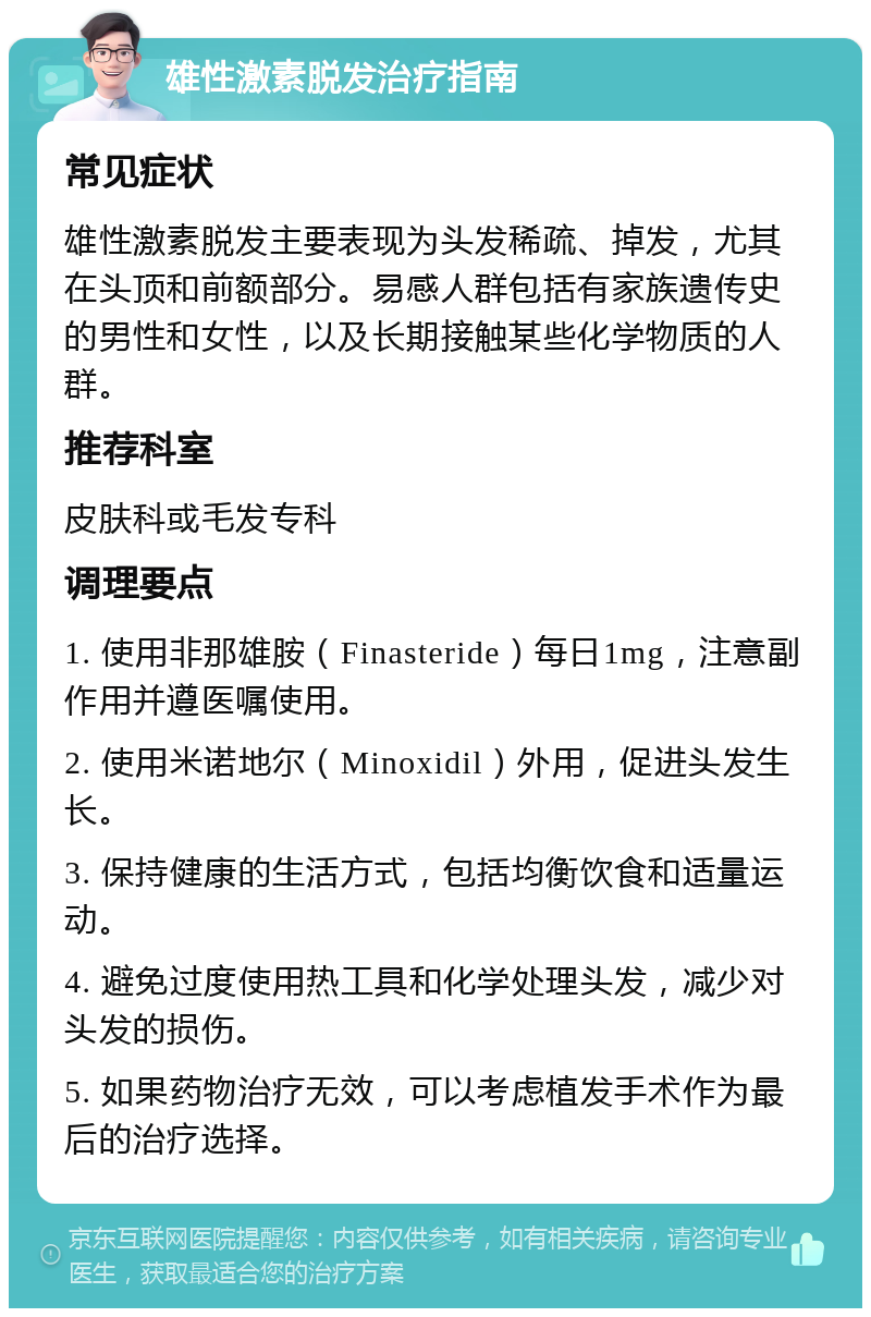 雄性激素脱发治疗指南 常见症状 雄性激素脱发主要表现为头发稀疏、掉发，尤其在头顶和前额部分。易感人群包括有家族遗传史的男性和女性，以及长期接触某些化学物质的人群。 推荐科室 皮肤科或毛发专科 调理要点 1. 使用非那雄胺（Finasteride）每日1mg，注意副作用并遵医嘱使用。 2. 使用米诺地尔（Minoxidil）外用，促进头发生长。 3. 保持健康的生活方式，包括均衡饮食和适量运动。 4. 避免过度使用热工具和化学处理头发，减少对头发的损伤。 5. 如果药物治疗无效，可以考虑植发手术作为最后的治疗选择。