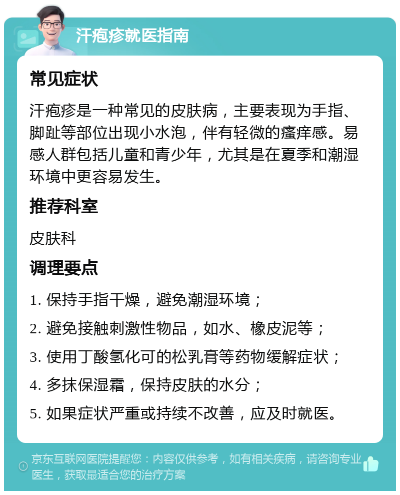 汗疱疹就医指南 常见症状 汗疱疹是一种常见的皮肤病，主要表现为手指、脚趾等部位出现小水泡，伴有轻微的瘙痒感。易感人群包括儿童和青少年，尤其是在夏季和潮湿环境中更容易发生。 推荐科室 皮肤科 调理要点 1. 保持手指干燥，避免潮湿环境； 2. 避免接触刺激性物品，如水、橡皮泥等； 3. 使用丁酸氢化可的松乳膏等药物缓解症状； 4. 多抹保湿霜，保持皮肤的水分； 5. 如果症状严重或持续不改善，应及时就医。