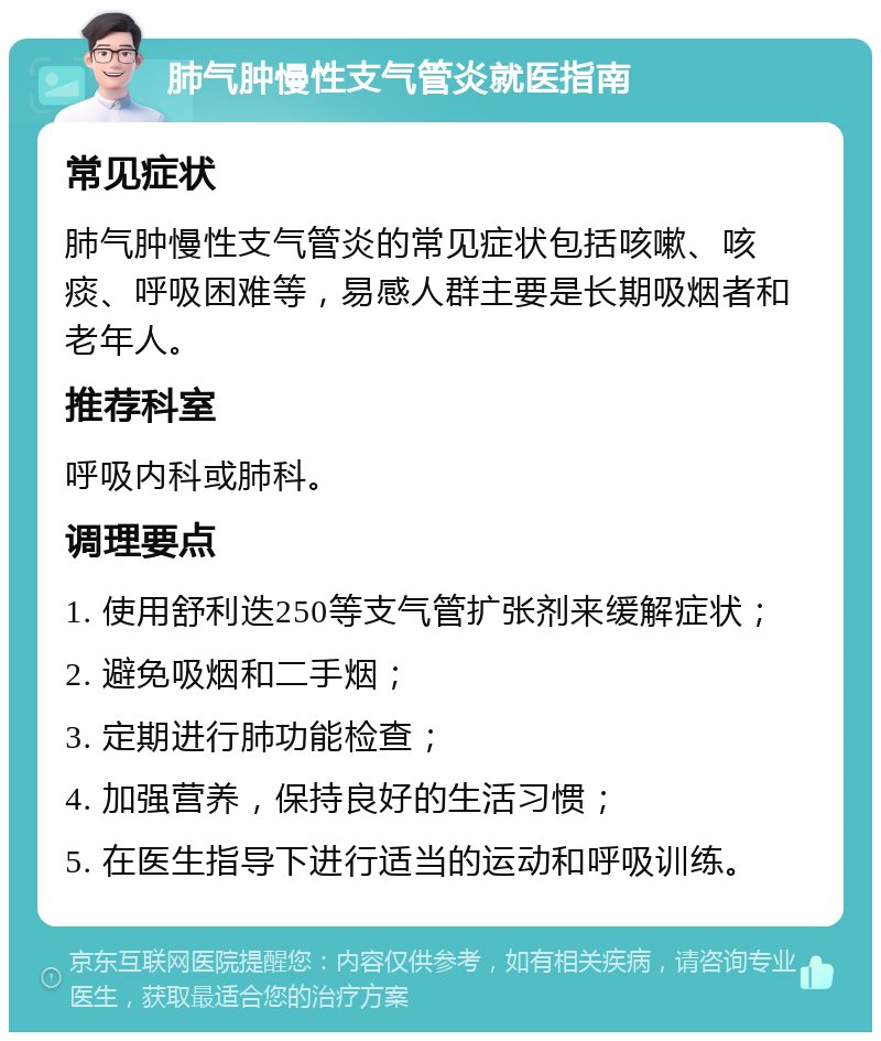 肺气肿慢性支气管炎就医指南 常见症状 肺气肿慢性支气管炎的常见症状包括咳嗽、咳痰、呼吸困难等，易感人群主要是长期吸烟者和老年人。 推荐科室 呼吸内科或肺科。 调理要点 1. 使用舒利迭250等支气管扩张剂来缓解症状； 2. 避免吸烟和二手烟； 3. 定期进行肺功能检查； 4. 加强营养，保持良好的生活习惯； 5. 在医生指导下进行适当的运动和呼吸训练。