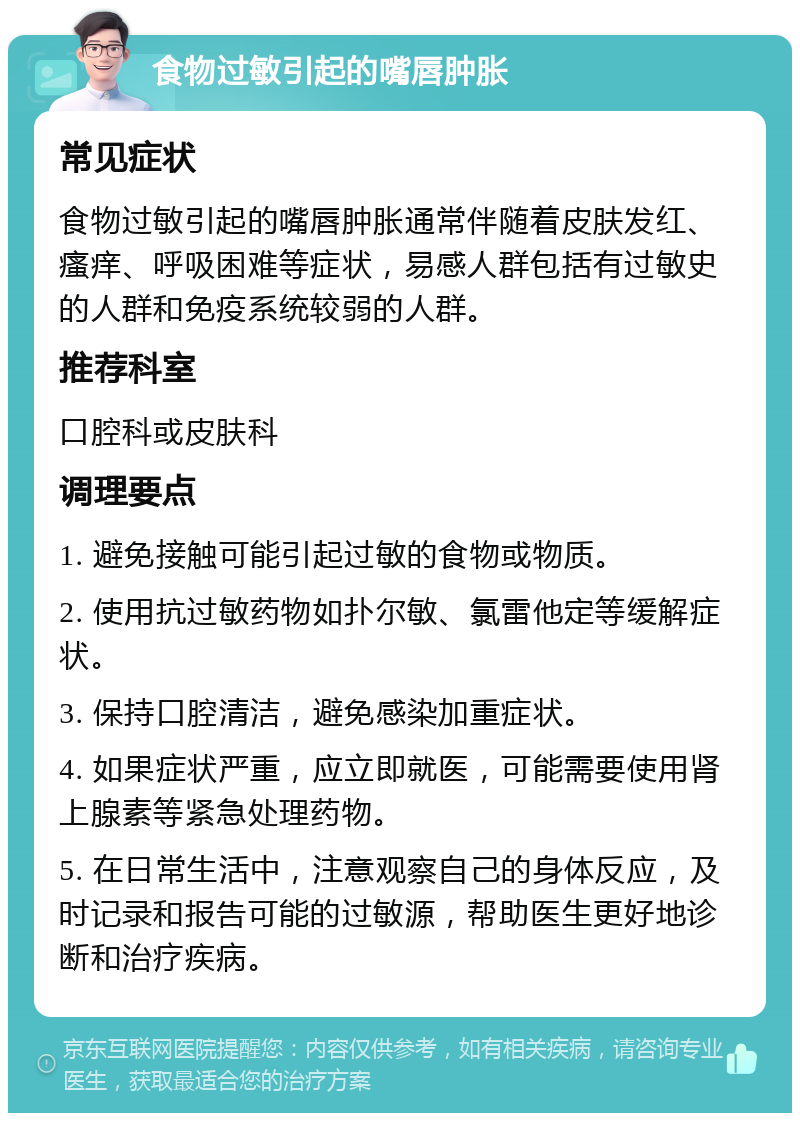 食物过敏引起的嘴唇肿胀 常见症状 食物过敏引起的嘴唇肿胀通常伴随着皮肤发红、瘙痒、呼吸困难等症状，易感人群包括有过敏史的人群和免疫系统较弱的人群。 推荐科室 口腔科或皮肤科 调理要点 1. 避免接触可能引起过敏的食物或物质。 2. 使用抗过敏药物如扑尔敏、氯雷他定等缓解症状。 3. 保持口腔清洁，避免感染加重症状。 4. 如果症状严重，应立即就医，可能需要使用肾上腺素等紧急处理药物。 5. 在日常生活中，注意观察自己的身体反应，及时记录和报告可能的过敏源，帮助医生更好地诊断和治疗疾病。