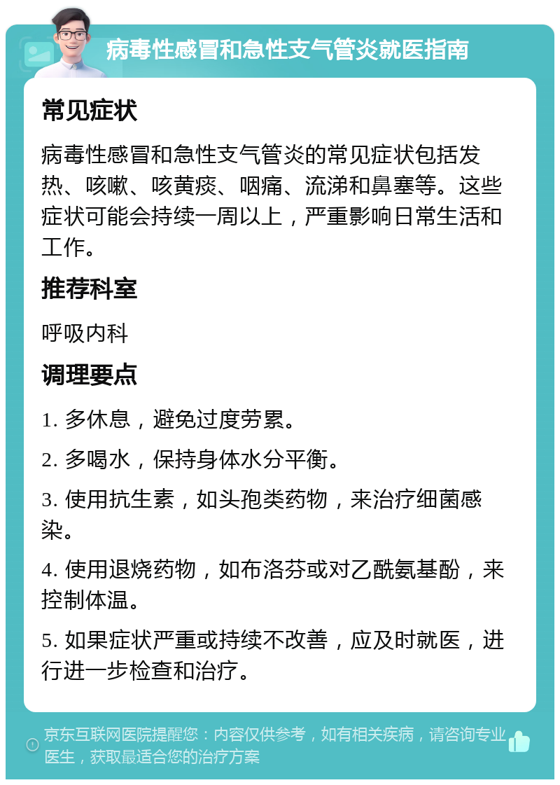 病毒性感冒和急性支气管炎就医指南 常见症状 病毒性感冒和急性支气管炎的常见症状包括发热、咳嗽、咳黄痰、咽痛、流涕和鼻塞等。这些症状可能会持续一周以上，严重影响日常生活和工作。 推荐科室 呼吸内科 调理要点 1. 多休息，避免过度劳累。 2. 多喝水，保持身体水分平衡。 3. 使用抗生素，如头孢类药物，来治疗细菌感染。 4. 使用退烧药物，如布洛芬或对乙酰氨基酚，来控制体温。 5. 如果症状严重或持续不改善，应及时就医，进行进一步检查和治疗。