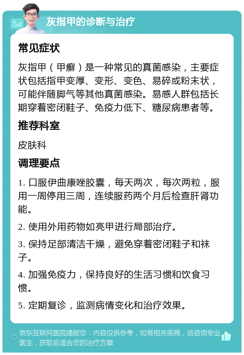 灰指甲的诊断与治疗 常见症状 灰指甲（甲癣）是一种常见的真菌感染，主要症状包括指甲变厚、变形、变色、易碎或粉末状，可能伴随脚气等其他真菌感染。易感人群包括长期穿着密闭鞋子、免疫力低下、糖尿病患者等。 推荐科室 皮肤科 调理要点 1. 口服伊曲康唑胶囊，每天两次，每次两粒，服用一周停用三周，连续服药两个月后检查肝肾功能。 2. 使用外用药物如亮甲进行局部治疗。 3. 保持足部清洁干燥，避免穿着密闭鞋子和袜子。 4. 加强免疫力，保持良好的生活习惯和饮食习惯。 5. 定期复诊，监测病情变化和治疗效果。