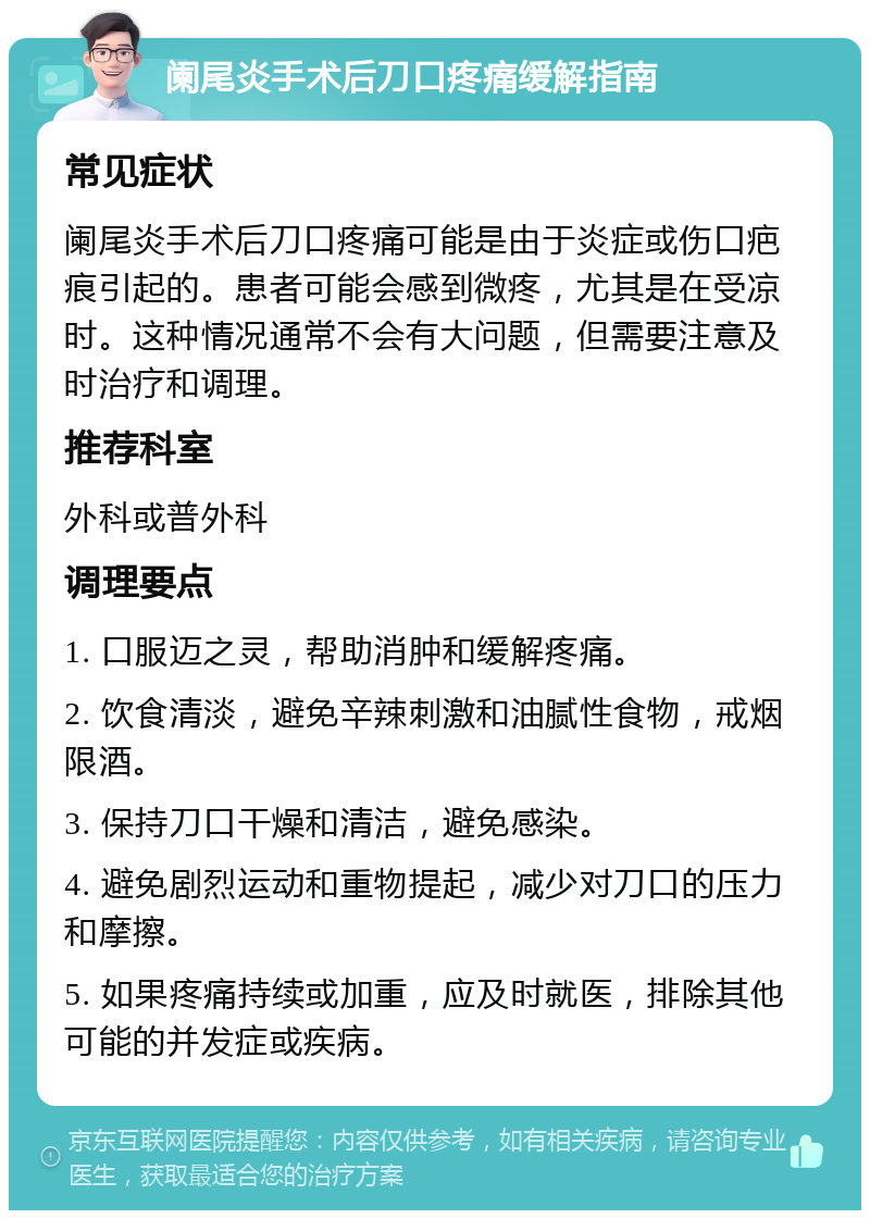 阑尾炎手术后刀口疼痛缓解指南 常见症状 阑尾炎手术后刀口疼痛可能是由于炎症或伤口疤痕引起的。患者可能会感到微疼，尤其是在受凉时。这种情况通常不会有大问题，但需要注意及时治疗和调理。 推荐科室 外科或普外科 调理要点 1. 口服迈之灵，帮助消肿和缓解疼痛。 2. 饮食清淡，避免辛辣刺激和油腻性食物，戒烟限酒。 3. 保持刀口干燥和清洁，避免感染。 4. 避免剧烈运动和重物提起，减少对刀口的压力和摩擦。 5. 如果疼痛持续或加重，应及时就医，排除其他可能的并发症或疾病。