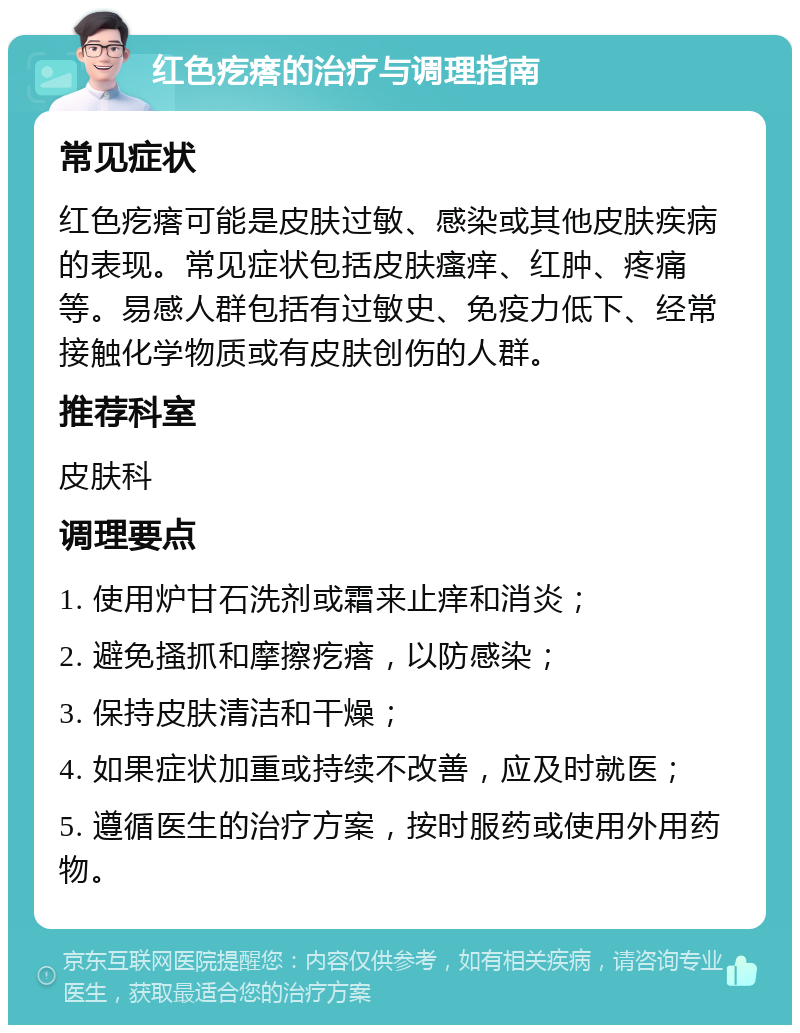 红色疙瘩的治疗与调理指南 常见症状 红色疙瘩可能是皮肤过敏、感染或其他皮肤疾病的表现。常见症状包括皮肤瘙痒、红肿、疼痛等。易感人群包括有过敏史、免疫力低下、经常接触化学物质或有皮肤创伤的人群。 推荐科室 皮肤科 调理要点 1. 使用炉甘石洗剂或霜来止痒和消炎； 2. 避免搔抓和摩擦疙瘩，以防感染； 3. 保持皮肤清洁和干燥； 4. 如果症状加重或持续不改善，应及时就医； 5. 遵循医生的治疗方案，按时服药或使用外用药物。