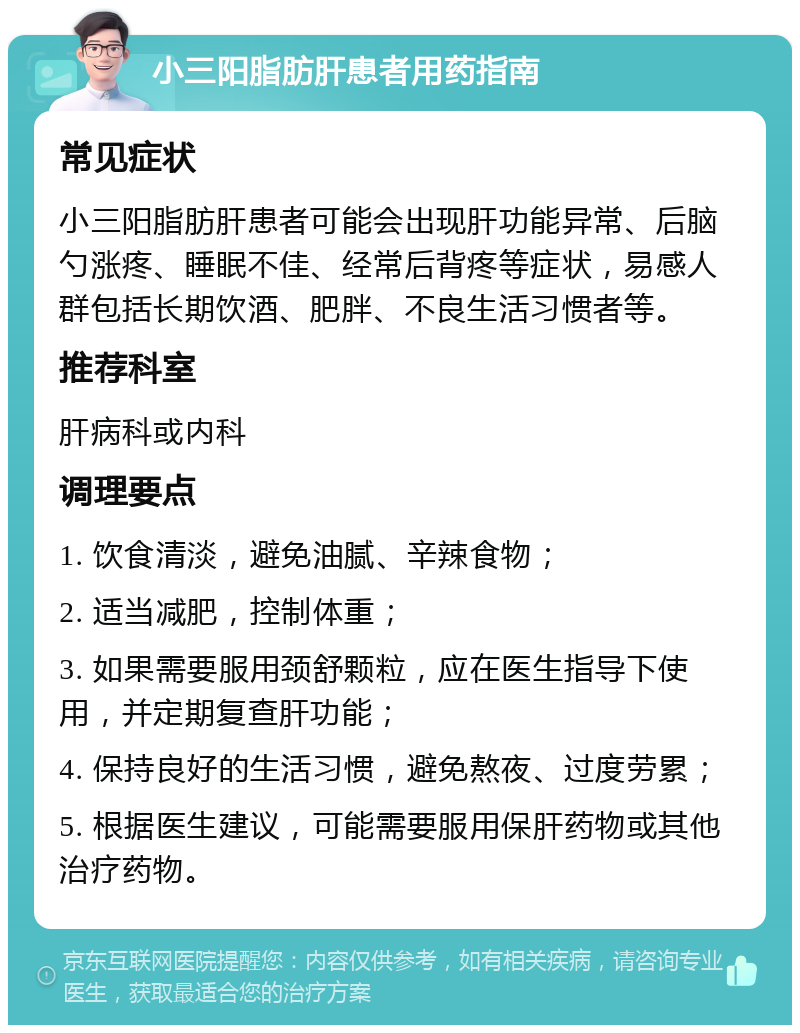 小三阳脂肪肝患者用药指南 常见症状 小三阳脂肪肝患者可能会出现肝功能异常、后脑勺涨疼、睡眠不佳、经常后背疼等症状，易感人群包括长期饮酒、肥胖、不良生活习惯者等。 推荐科室 肝病科或内科 调理要点 1. 饮食清淡，避免油腻、辛辣食物； 2. 适当减肥，控制体重； 3. 如果需要服用颈舒颗粒，应在医生指导下使用，并定期复查肝功能； 4. 保持良好的生活习惯，避免熬夜、过度劳累； 5. 根据医生建议，可能需要服用保肝药物或其他治疗药物。