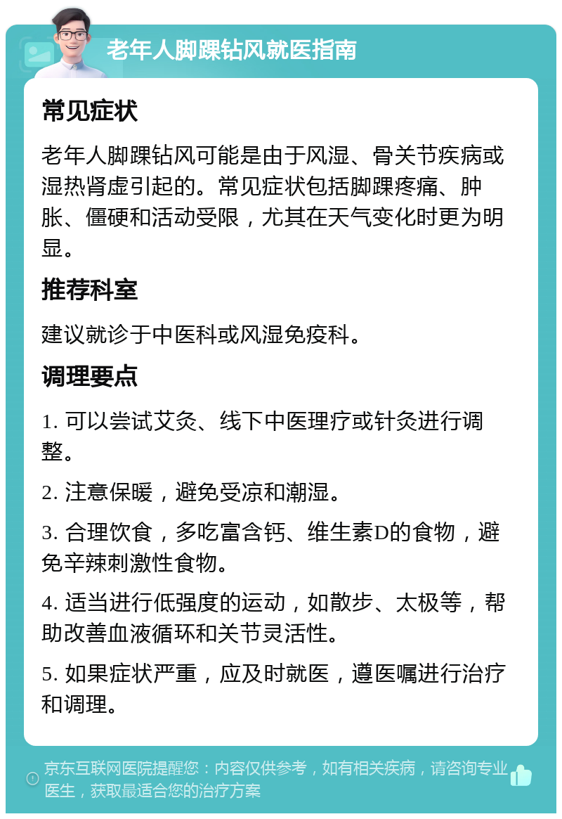 老年人脚踝钻风就医指南 常见症状 老年人脚踝钻风可能是由于风湿、骨关节疾病或湿热肾虚引起的。常见症状包括脚踝疼痛、肿胀、僵硬和活动受限，尤其在天气变化时更为明显。 推荐科室 建议就诊于中医科或风湿免疫科。 调理要点 1. 可以尝试艾灸、线下中医理疗或针灸进行调整。 2. 注意保暖，避免受凉和潮湿。 3. 合理饮食，多吃富含钙、维生素D的食物，避免辛辣刺激性食物。 4. 适当进行低强度的运动，如散步、太极等，帮助改善血液循环和关节灵活性。 5. 如果症状严重，应及时就医，遵医嘱进行治疗和调理。