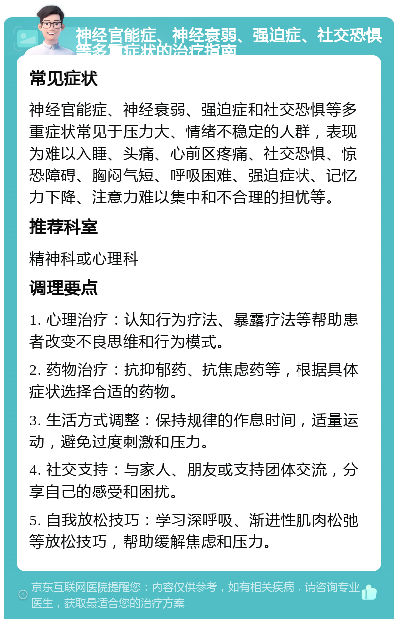 神经官能症、神经衰弱、强迫症、社交恐惧等多重症状的治疗指南 常见症状 神经官能症、神经衰弱、强迫症和社交恐惧等多重症状常见于压力大、情绪不稳定的人群，表现为难以入睡、头痛、心前区疼痛、社交恐惧、惊恐障碍、胸闷气短、呼吸困难、强迫症状、记忆力下降、注意力难以集中和不合理的担忧等。 推荐科室 精神科或心理科 调理要点 1. 心理治疗：认知行为疗法、暴露疗法等帮助患者改变不良思维和行为模式。 2. 药物治疗：抗抑郁药、抗焦虑药等，根据具体症状选择合适的药物。 3. 生活方式调整：保持规律的作息时间，适量运动，避免过度刺激和压力。 4. 社交支持：与家人、朋友或支持团体交流，分享自己的感受和困扰。 5. 自我放松技巧：学习深呼吸、渐进性肌肉松弛等放松技巧，帮助缓解焦虑和压力。