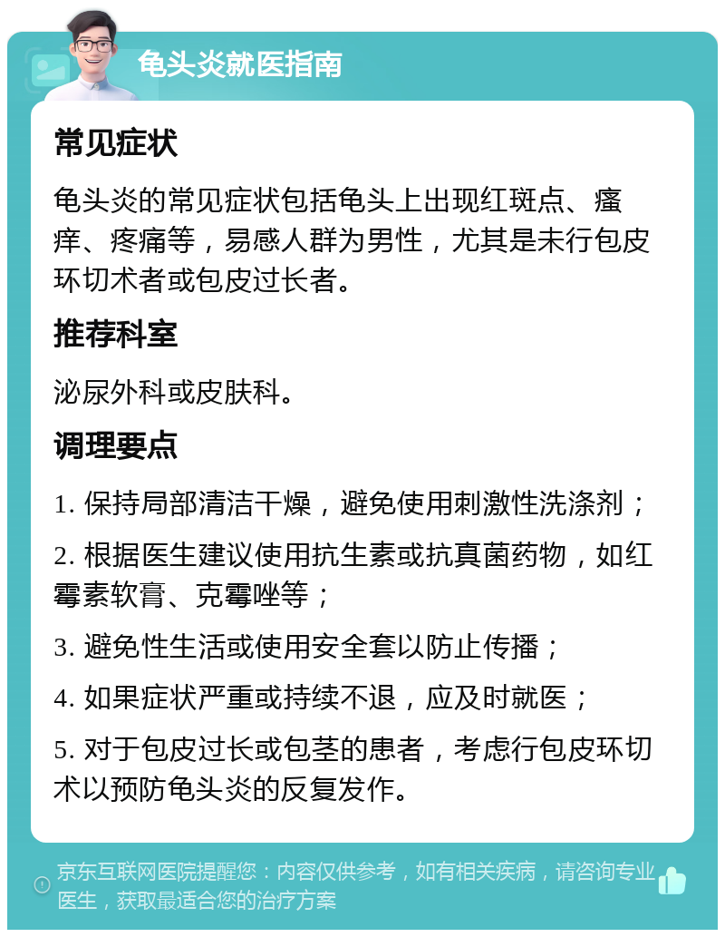 龟头炎就医指南 常见症状 龟头炎的常见症状包括龟头上出现红斑点、瘙痒、疼痛等，易感人群为男性，尤其是未行包皮环切术者或包皮过长者。 推荐科室 泌尿外科或皮肤科。 调理要点 1. 保持局部清洁干燥，避免使用刺激性洗涤剂； 2. 根据医生建议使用抗生素或抗真菌药物，如红霉素软膏、克霉唑等； 3. 避免性生活或使用安全套以防止传播； 4. 如果症状严重或持续不退，应及时就医； 5. 对于包皮过长或包茎的患者，考虑行包皮环切术以预防龟头炎的反复发作。