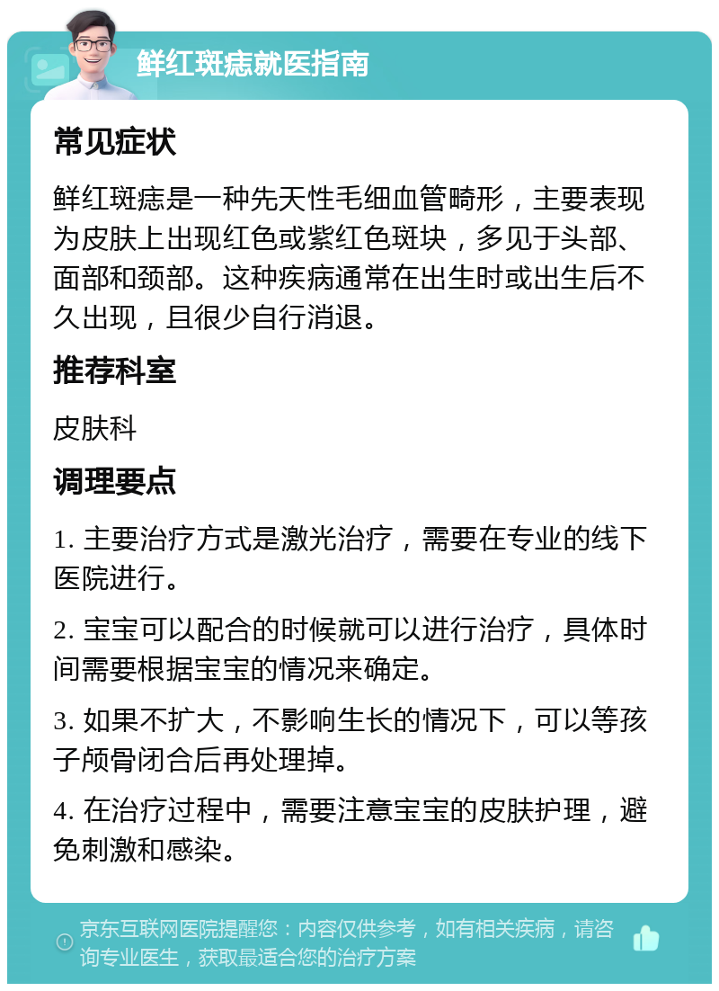 鲜红斑痣就医指南 常见症状 鲜红斑痣是一种先天性毛细血管畸形，主要表现为皮肤上出现红色或紫红色斑块，多见于头部、面部和颈部。这种疾病通常在出生时或出生后不久出现，且很少自行消退。 推荐科室 皮肤科 调理要点 1. 主要治疗方式是激光治疗，需要在专业的线下医院进行。 2. 宝宝可以配合的时候就可以进行治疗，具体时间需要根据宝宝的情况来确定。 3. 如果不扩大，不影响生长的情况下，可以等孩子颅骨闭合后再处理掉。 4. 在治疗过程中，需要注意宝宝的皮肤护理，避免刺激和感染。