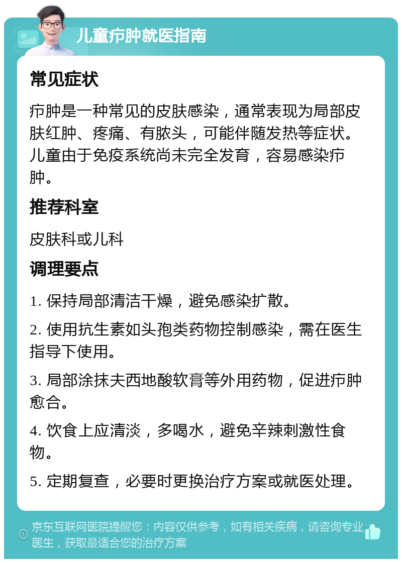 儿童疖肿就医指南 常见症状 疖肿是一种常见的皮肤感染，通常表现为局部皮肤红肿、疼痛、有脓头，可能伴随发热等症状。儿童由于免疫系统尚未完全发育，容易感染疖肿。 推荐科室 皮肤科或儿科 调理要点 1. 保持局部清洁干燥，避免感染扩散。 2. 使用抗生素如头孢类药物控制感染，需在医生指导下使用。 3. 局部涂抹夫西地酸软膏等外用药物，促进疖肿愈合。 4. 饮食上应清淡，多喝水，避免辛辣刺激性食物。 5. 定期复查，必要时更换治疗方案或就医处理。