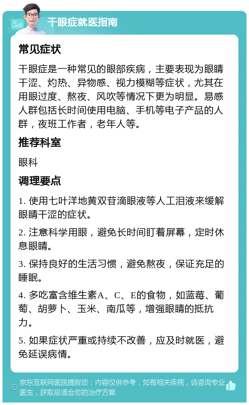 干眼症就医指南 常见症状 干眼症是一种常见的眼部疾病，主要表现为眼睛干涩、灼热、异物感、视力模糊等症状，尤其在用眼过度、熬夜、风吹等情况下更为明显。易感人群包括长时间使用电脑、手机等电子产品的人群，夜班工作者，老年人等。 推荐科室 眼科 调理要点 1. 使用七叶洋地黄双苷滴眼液等人工泪液来缓解眼睛干涩的症状。 2. 注意科学用眼，避免长时间盯着屏幕，定时休息眼睛。 3. 保持良好的生活习惯，避免熬夜，保证充足的睡眠。 4. 多吃富含维生素A、C、E的食物，如蓝莓、葡萄、胡萝卜、玉米、南瓜等，增强眼睛的抵抗力。 5. 如果症状严重或持续不改善，应及时就医，避免延误病情。