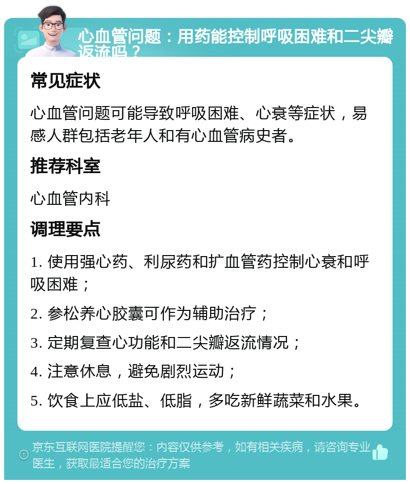 心血管问题：用药能控制呼吸困难和二尖瓣返流吗？ 常见症状 心血管问题可能导致呼吸困难、心衰等症状，易感人群包括老年人和有心血管病史者。 推荐科室 心血管内科 调理要点 1. 使用强心药、利尿药和扩血管药控制心衰和呼吸困难； 2. 参松养心胶囊可作为辅助治疗； 3. 定期复查心功能和二尖瓣返流情况； 4. 注意休息，避免剧烈运动； 5. 饮食上应低盐、低脂，多吃新鲜蔬菜和水果。