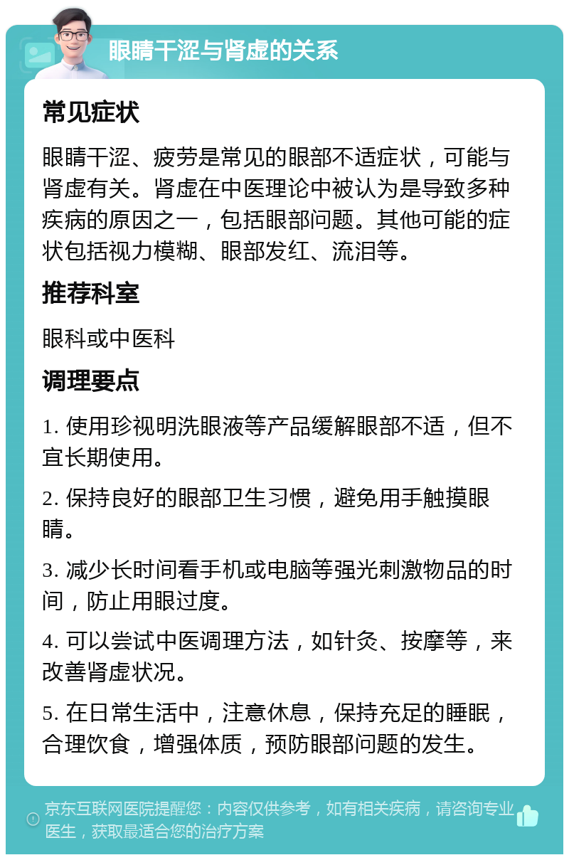 眼睛干涩与肾虚的关系 常见症状 眼睛干涩、疲劳是常见的眼部不适症状，可能与肾虚有关。肾虚在中医理论中被认为是导致多种疾病的原因之一，包括眼部问题。其他可能的症状包括视力模糊、眼部发红、流泪等。 推荐科室 眼科或中医科 调理要点 1. 使用珍视明洗眼液等产品缓解眼部不适，但不宜长期使用。 2. 保持良好的眼部卫生习惯，避免用手触摸眼睛。 3. 减少长时间看手机或电脑等强光刺激物品的时间，防止用眼过度。 4. 可以尝试中医调理方法，如针灸、按摩等，来改善肾虚状况。 5. 在日常生活中，注意休息，保持充足的睡眠，合理饮食，增强体质，预防眼部问题的发生。