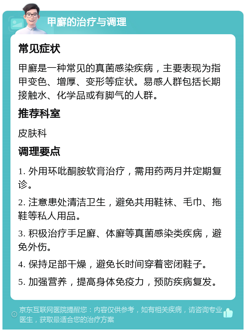 甲廯的治疗与调理 常见症状 甲廯是一种常见的真菌感染疾病，主要表现为指甲变色、增厚、变形等症状。易感人群包括长期接触水、化学品或有脚气的人群。 推荐科室 皮肤科 调理要点 1. 外用环吡酮胺软膏治疗，需用药两月并定期复诊。 2. 注意患处清洁卫生，避免共用鞋袜、毛巾、拖鞋等私人用品。 3. 积极治疗手足廯、体廯等真菌感染类疾病，避免外伤。 4. 保持足部干燥，避免长时间穿着密闭鞋子。 5. 加强营养，提高身体免疫力，预防疾病复发。