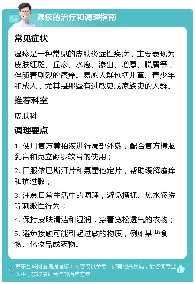 湿疹的治疗和调理指南 常见症状 湿疹是一种常见的皮肤炎症性疾病，主要表现为皮肤红斑、丘疹、水疱、渗出、增厚、脱屑等，伴随着剧烈的瘙痒。易感人群包括儿童、青少年和成人，尤其是那些有过敏史或家族史的人群。 推荐科室 皮肤科 调理要点 1. 使用复方黄柏液进行局部外敷，配合复方樟脑乳膏和克立硼罗软膏的使用； 2. 口服依巴斯汀片和氯雷他定片，帮助缓解瘙痒和抗过敏； 3. 注意日常生活中的调理，避免搔抓、热水烫洗等刺激性行为； 4. 保持皮肤清洁和湿润，穿着宽松透气的衣物； 5. 避免接触可能引起过敏的物质，例如某些食物、化妆品或药物。