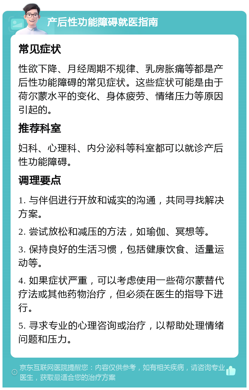 产后性功能障碍就医指南 常见症状 性欲下降、月经周期不规律、乳房胀痛等都是产后性功能障碍的常见症状。这些症状可能是由于荷尔蒙水平的变化、身体疲劳、情绪压力等原因引起的。 推荐科室 妇科、心理科、内分泌科等科室都可以就诊产后性功能障碍。 调理要点 1. 与伴侣进行开放和诚实的沟通，共同寻找解决方案。 2. 尝试放松和减压的方法，如瑜伽、冥想等。 3. 保持良好的生活习惯，包括健康饮食、适量运动等。 4. 如果症状严重，可以考虑使用一些荷尔蒙替代疗法或其他药物治疗，但必须在医生的指导下进行。 5. 寻求专业的心理咨询或治疗，以帮助处理情绪问题和压力。