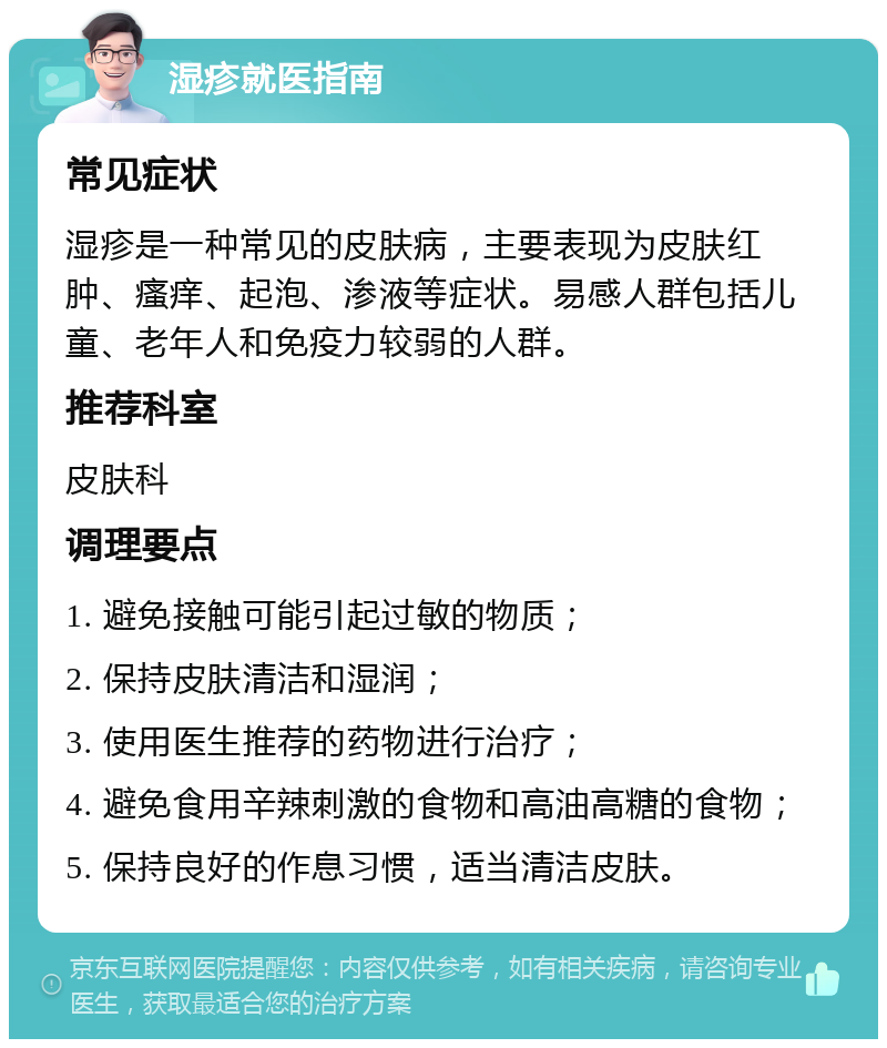 湿疹就医指南 常见症状 湿疹是一种常见的皮肤病，主要表现为皮肤红肿、瘙痒、起泡、渗液等症状。易感人群包括儿童、老年人和免疫力较弱的人群。 推荐科室 皮肤科 调理要点 1. 避免接触可能引起过敏的物质； 2. 保持皮肤清洁和湿润； 3. 使用医生推荐的药物进行治疗； 4. 避免食用辛辣刺激的食物和高油高糖的食物； 5. 保持良好的作息习惯，适当清洁皮肤。