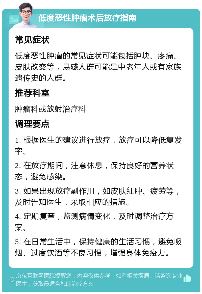 低度恶性肿瘤术后放疗指南 常见症状 低度恶性肿瘤的常见症状可能包括肿块、疼痛、皮肤改变等，易感人群可能是中老年人或有家族遗传史的人群。 推荐科室 肿瘤科或放射治疗科 调理要点 1. 根据医生的建议进行放疗，放疗可以降低复发率。 2. 在放疗期间，注意休息，保持良好的营养状态，避免感染。 3. 如果出现放疗副作用，如皮肤红肿、疲劳等，及时告知医生，采取相应的措施。 4. 定期复查，监测病情变化，及时调整治疗方案。 5. 在日常生活中，保持健康的生活习惯，避免吸烟、过度饮酒等不良习惯，增强身体免疫力。