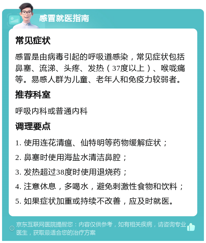 感冒就医指南 常见症状 感冒是由病毒引起的呼吸道感染，常见症状包括鼻塞、流涕、头疼、发热（37度以上）、喉咙痛等。易感人群为儿童、老年人和免疫力较弱者。 推荐科室 呼吸内科或普通内科 调理要点 1. 使用连花清瘟、仙特明等药物缓解症状； 2. 鼻塞时使用海盐水清洁鼻腔； 3. 发热超过38度时使用退烧药； 4. 注意休息，多喝水，避免刺激性食物和饮料； 5. 如果症状加重或持续不改善，应及时就医。