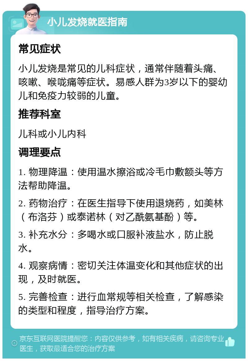 小儿发烧就医指南 常见症状 小儿发烧是常见的儿科症状，通常伴随着头痛、咳嗽、喉咙痛等症状。易感人群为3岁以下的婴幼儿和免疫力较弱的儿童。 推荐科室 儿科或小儿内科 调理要点 1. 物理降温：使用温水擦浴或冷毛巾敷额头等方法帮助降温。 2. 药物治疗：在医生指导下使用退烧药，如美林（布洛芬）或泰诺林（对乙酰氨基酚）等。 3. 补充水分：多喝水或口服补液盐水，防止脱水。 4. 观察病情：密切关注体温变化和其他症状的出现，及时就医。 5. 完善检查：进行血常规等相关检查，了解感染的类型和程度，指导治疗方案。