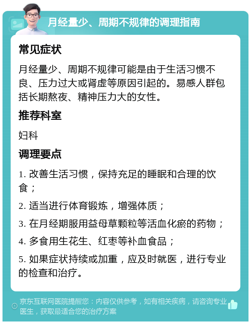 月经量少、周期不规律的调理指南 常见症状 月经量少、周期不规律可能是由于生活习惯不良、压力过大或肾虚等原因引起的。易感人群包括长期熬夜、精神压力大的女性。 推荐科室 妇科 调理要点 1. 改善生活习惯，保持充足的睡眠和合理的饮食； 2. 适当进行体育锻炼，增强体质； 3. 在月经期服用益母草颗粒等活血化瘀的药物； 4. 多食用生花生、红枣等补血食品； 5. 如果症状持续或加重，应及时就医，进行专业的检查和治疗。