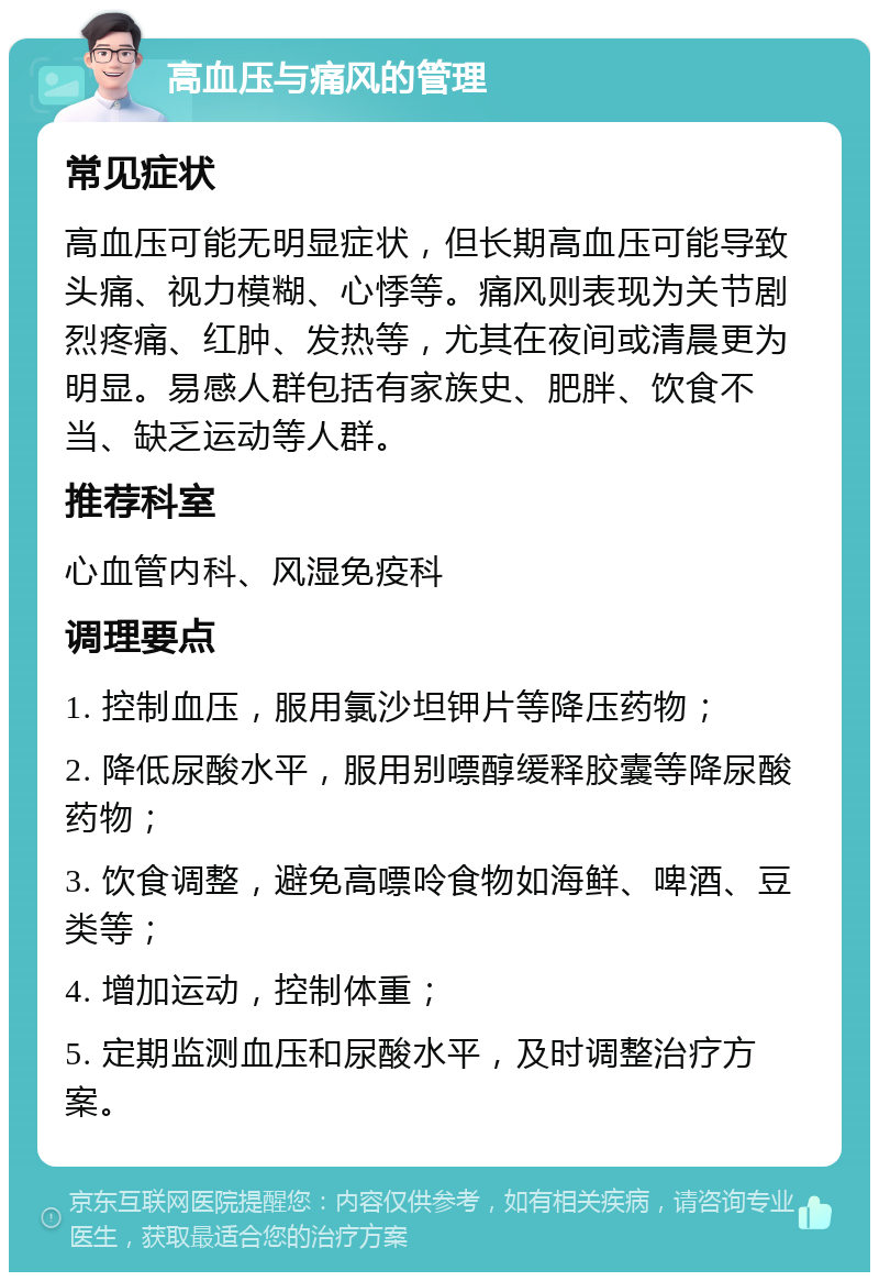 高血压与痛风的管理 常见症状 高血压可能无明显症状，但长期高血压可能导致头痛、视力模糊、心悸等。痛风则表现为关节剧烈疼痛、红肿、发热等，尤其在夜间或清晨更为明显。易感人群包括有家族史、肥胖、饮食不当、缺乏运动等人群。 推荐科室 心血管内科、风湿免疫科 调理要点 1. 控制血压，服用氯沙坦钾片等降压药物； 2. 降低尿酸水平，服用别嘌醇缓释胶囊等降尿酸药物； 3. 饮食调整，避免高嘌呤食物如海鲜、啤酒、豆类等； 4. 增加运动，控制体重； 5. 定期监测血压和尿酸水平，及时调整治疗方案。